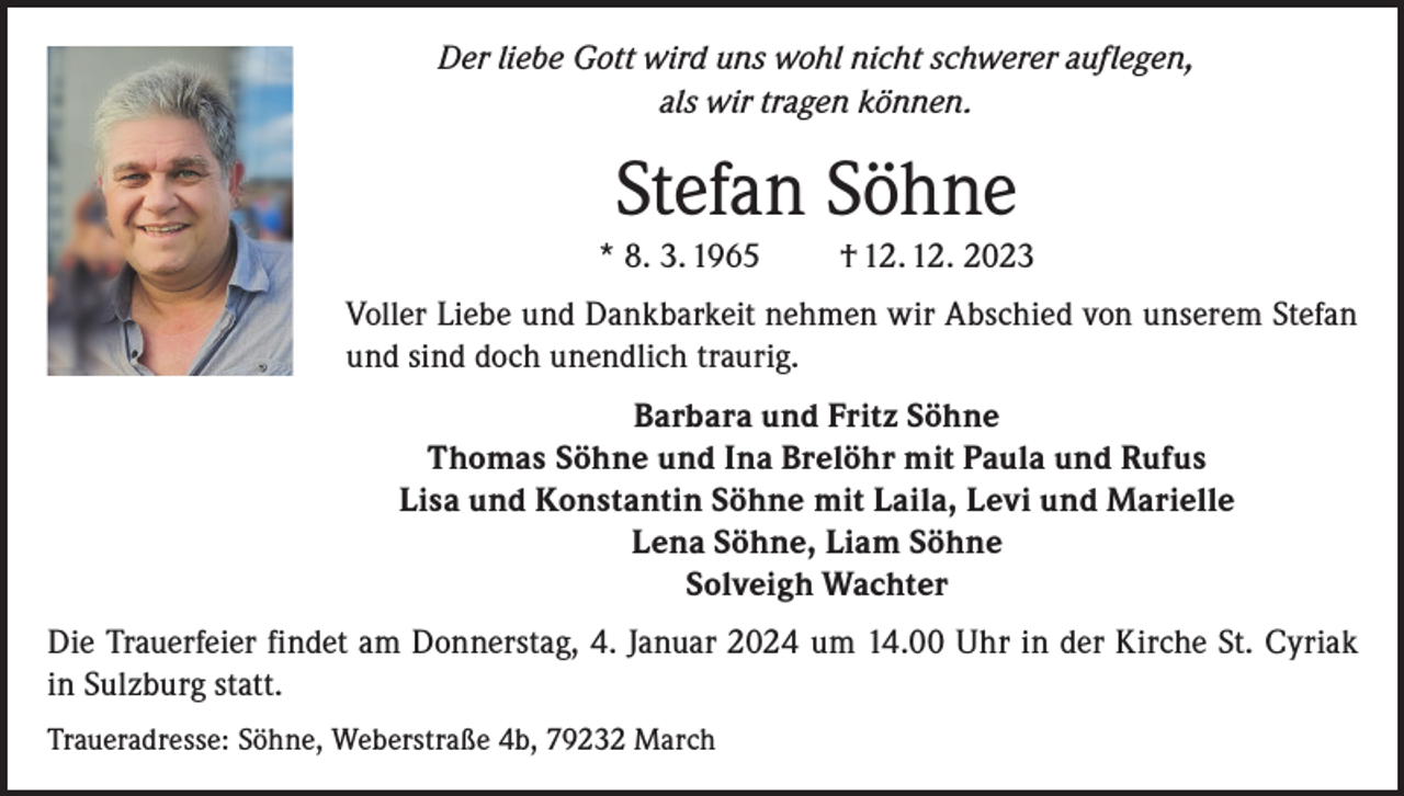 <p>Der liebe Gott wird uns wohl nicht schwerer auflegen,<br />als wir tragen können.</p><p>Stefan Söhne<br />* 8. 3. 1965</p><p>† 12. 12. 2023</p><p>Voller Liebe und Dankbarkeit nehmen wir Abschied von unserem Stefan<br />und sind doch unendlich traurig.<br />Barbara und Fritz Söhne<br />Thomas Söhne und Ina Brelöhr mit Paula und Rufus<br />Lisa und Konstantin Söhne mit Laila, Levi und Marielle<br />Lena Söhne, Liam Söhne<br />Solveigh Wachter<br />Die Trauerfeier findet am Donnerstag, 4. Januar 2024 um 14.00 Uhr in der Kirche St. Cyriak<br />in Sulzburg statt.<br />Traueradresse: Söhne, Weberstraße 4b, 79232 March</p>