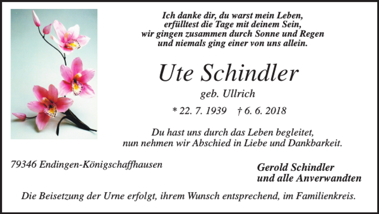 <p>Ich danke dir, du warst mein Leben,<br />erfülltest die Tage mit deinem Sein,<br />wir gingen zusammen durch Sonne und Regen<br />und niemals ging einer von uns allein.</p><p>Ute Schindler<br />geb. Ullrich<br />* 22. 7. 1939</p><p>† 6. 6. 2018</p><p>Du hast uns durch das Leben begleitet,<br />nun nehmen wir Abschied in Liebe und Dankbarkeit.<br />79346 Endingen-Königschaffhausen</p><p>Gerold Schindler<br />und alle Anverwandten</p><p>Die Beisetzung der Urne erfolgt, ihrem Wunsch entsprechend, im Familienkreis.</p>