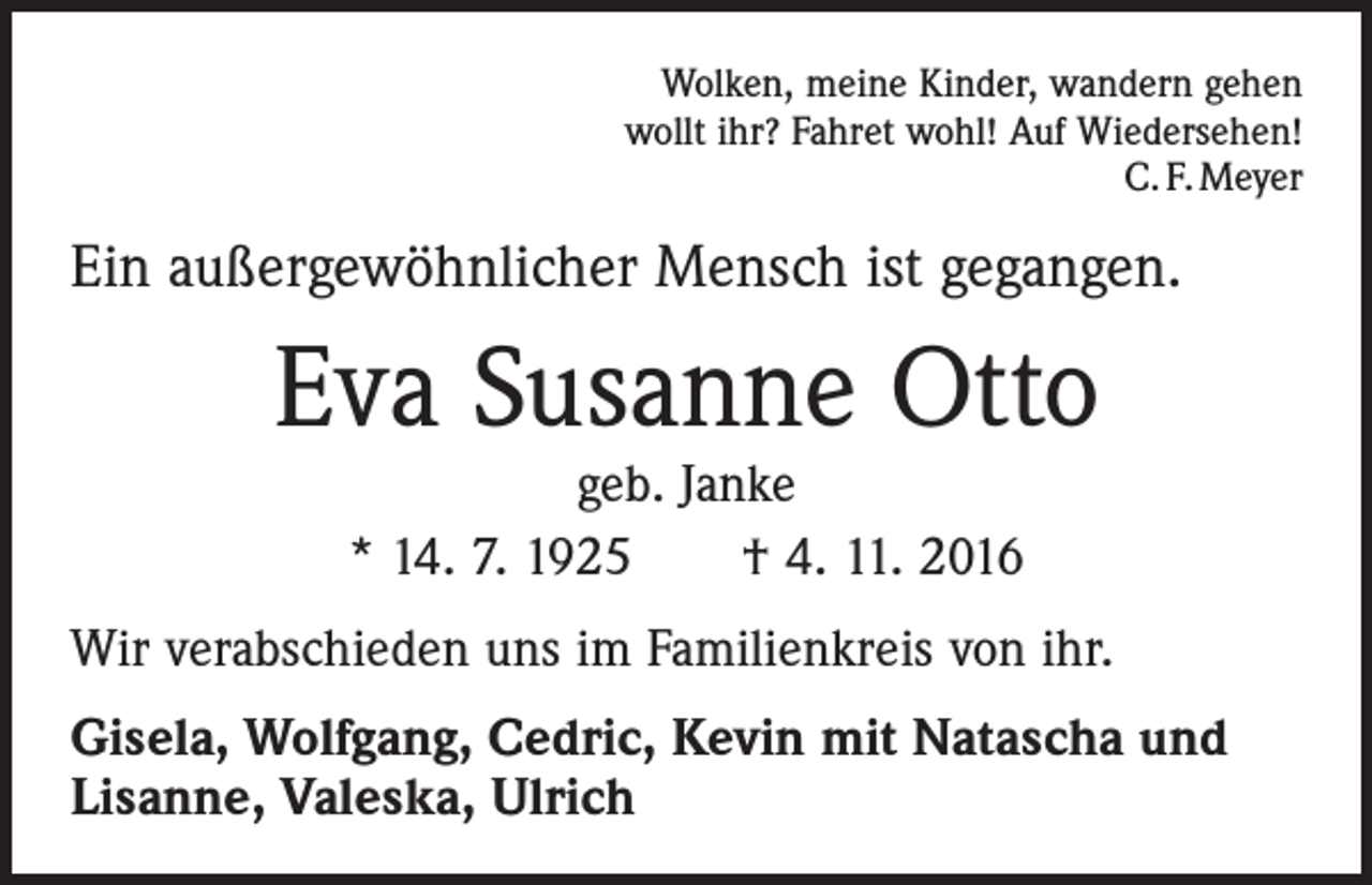 <p>Wolken, meine Kinder, wandern gehen<br />wollt ihr? Fahret wohl! Auf Wiedersehen!<br />C. F. Meyer</p><p>Ein außergewöhnlicher Mensch ist gegangen.</p><p>Eva Susanne Otto<br />geb. Janke<br />* 14. 7. 1925 † 4. 11. 2016</p><p>Wir verabschieden uns im Familienkreis von ihr.<br />Gisela, Wolfgang, Cedric, Kevin mit Natascha und<br />Lisanne, Valeska, Ulrich</p>
