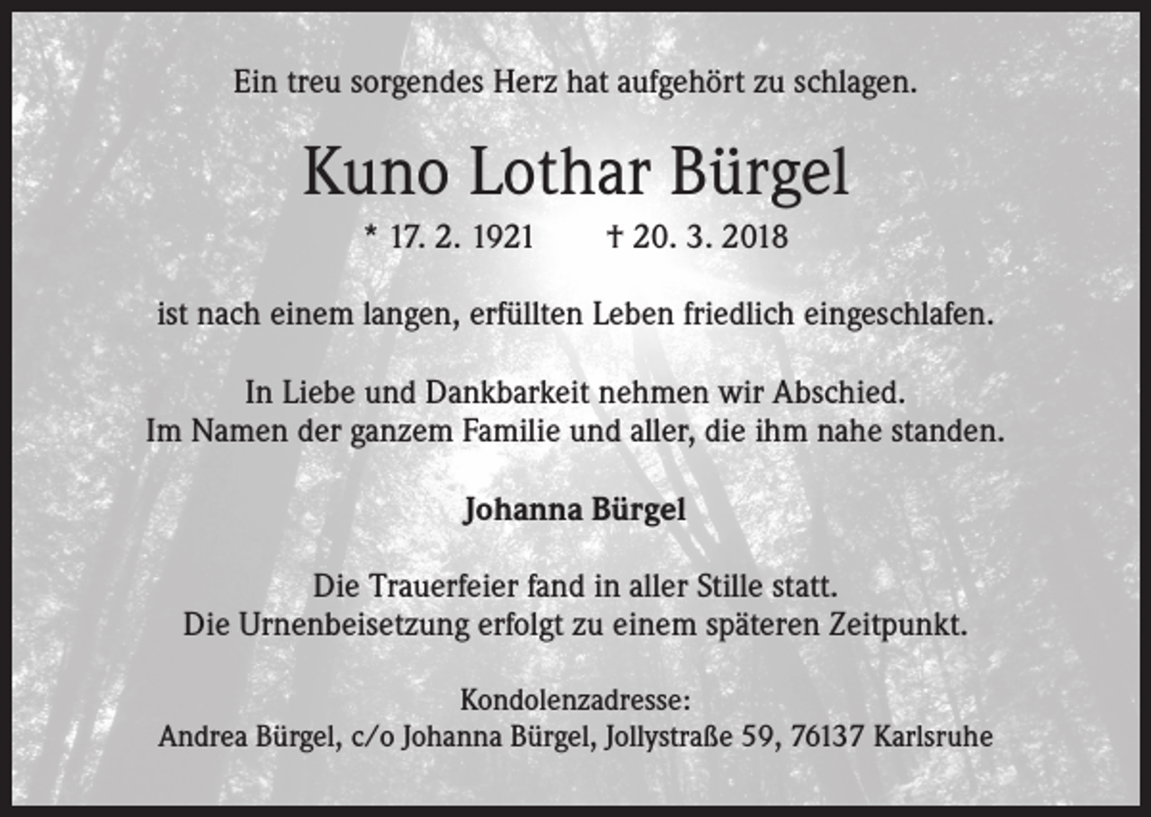 <p>Ein treu sorgendes Herz hat aufgehört zu schlagen.</p><p>Kuno Lothar Bürgel<br />* 17. 2. 1921 † 20. 3. 2018<br />ist nach einem langen, erfüllten Leben friedlich eingeschlafen.<br />In Liebe und Dankbarkeit nehmen wir Abschied.<br />Im Namen der ganzem Familie und aller, die ihm nahe standen.<br />Johanna Bürgel<br />Die Trauerfeier fand in aller Stille statt.<br />Die Urnenbeisetzung erfolgt zu einem späteren Zeitpunkt.<br />Kondolenzadresse:<br />Andrea Bürgel, c/o Johanna Bürgel, Jollystraße 59, 76137 Karlsruhe</p>