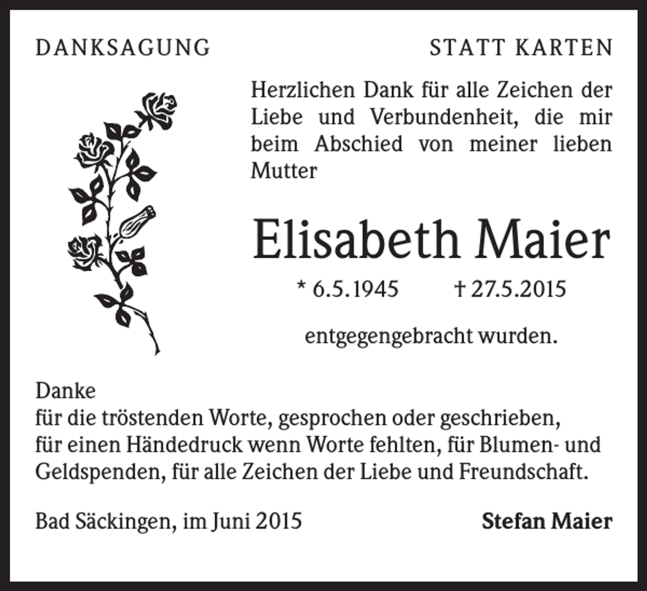 <p>DANK S AGUNG</p><p>S TATT K ARTEN<br />Herzlichen Dank für alle Zeichen der<br />Liebe und Verbundenheit, die mir<br />beim Abschied von meiner lieben<br />Mutter</p><p>Elisabeth Maier<br />* 6.5.1945</p><p>† 27.5.2015</p><p>entgegengebracht wurden.<br />Danke<br />für die tröstenden Worte, gesprochen oder geschrieben,<br />für einen Händedruck wenn Worte fehlten, für Blumen- und<br />Geldspenden, für alle Zeichen der Liebe und Freundschaft.<br />Bad Säckingen, im Juni 2015</p><p>Stefan Maier</p>