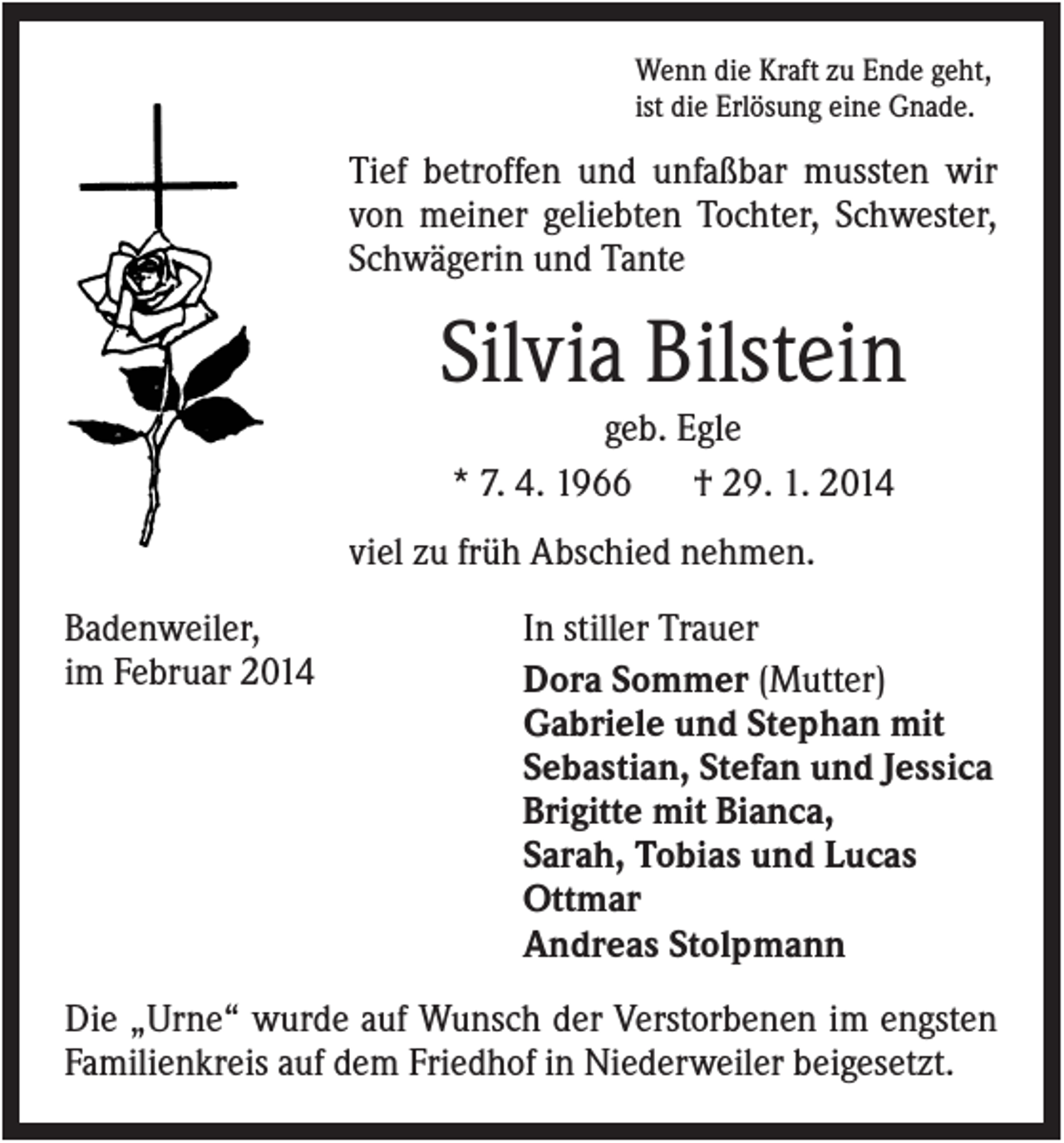 <p>Wenn die Kraft zu Ende geht,<br />ist die Erlösung eine Gnade.</p><p>Tief betroffen und unfaßbar mussten wir<br />von meiner geliebten Tochter, Schwester,<br />Schwägerin und Tante</p><p>Silvia Bilstein<br />geb. Egle<br />* 7. 4. 1966<br />† 29. 1. 2014<br />viel zu früh Abschied nehmen.<br />Badenweiler,<br />im Februar 2014</p><p>In stiller Trauer<br />Dora Sommer (Mutter)<br />Gabriele und Stephan mit<br />Sebastian, Stefan und Jessica<br />Brigitte mit Bianca,<br />Sarah, Tobias und Lucas<br />Ottmar<br />Andreas Stolpmann</p><p>Die „Urne“ wurde auf Wunsch der Verstorbenen im engsten<br />Familienkreis auf dem Friedhof in Niederweiler beigesetzt.</p>