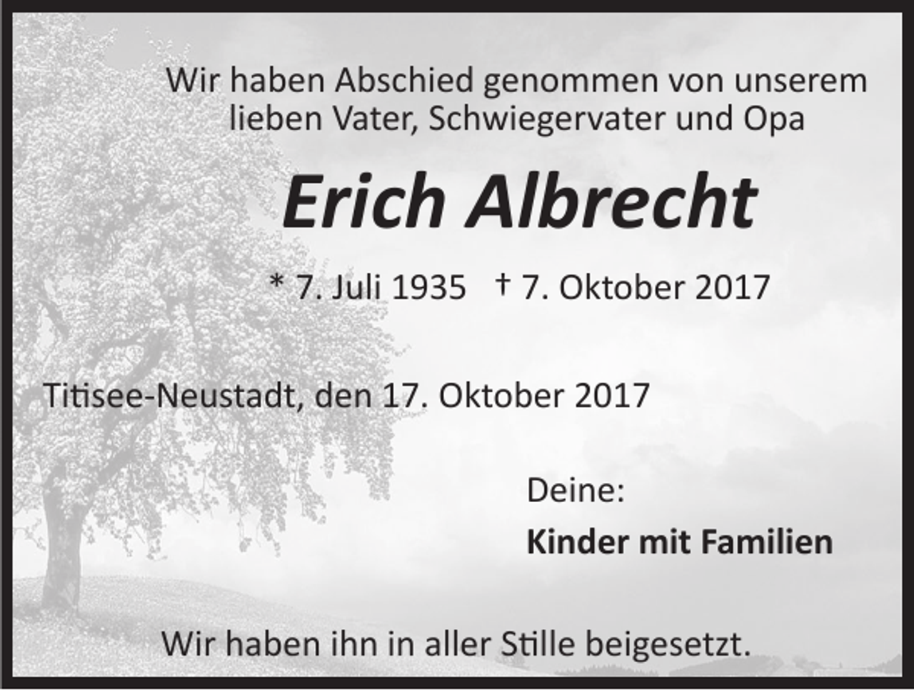 <p>Wirh haben<br />Wir<br />a b e n AAbschied<br />bs c hi e d g genommen<br />e n o m m e n v von<br />o n uunserem<br />ns er e m<br />lieben<br />li<br />e b e n Vater,<br />V at er, Schwiegervater<br />S c h wi e g er v at er und<br />u n d Opa<br />O pa</p><p>Eri<br />c h Albrecht<br />Al br e c ht<br />Erich<br />** 7.<br />7. JJuli<br />uli 1935<br />1 9 3 5 †† 7.<br />7. Oktober<br />O kt o b er<br />Ti�see­Neustadt,<br />Ti<br />�s e e­ N e ust a dt, den<br />d e n 17.<br />1 7. Oktober<br />O kt o b er<br />Deine:<br />D ei n e:<br />Ki n d er mit<br />mit FFamilien<br />a mili e n<br />Kinder<br />Wirh haben<br />Wir<br />a b e n i hihn<br />n i ninallaller<br />er S S�lle<br />�l l e beigesetzt.<br />b ei g es etzt.</p>