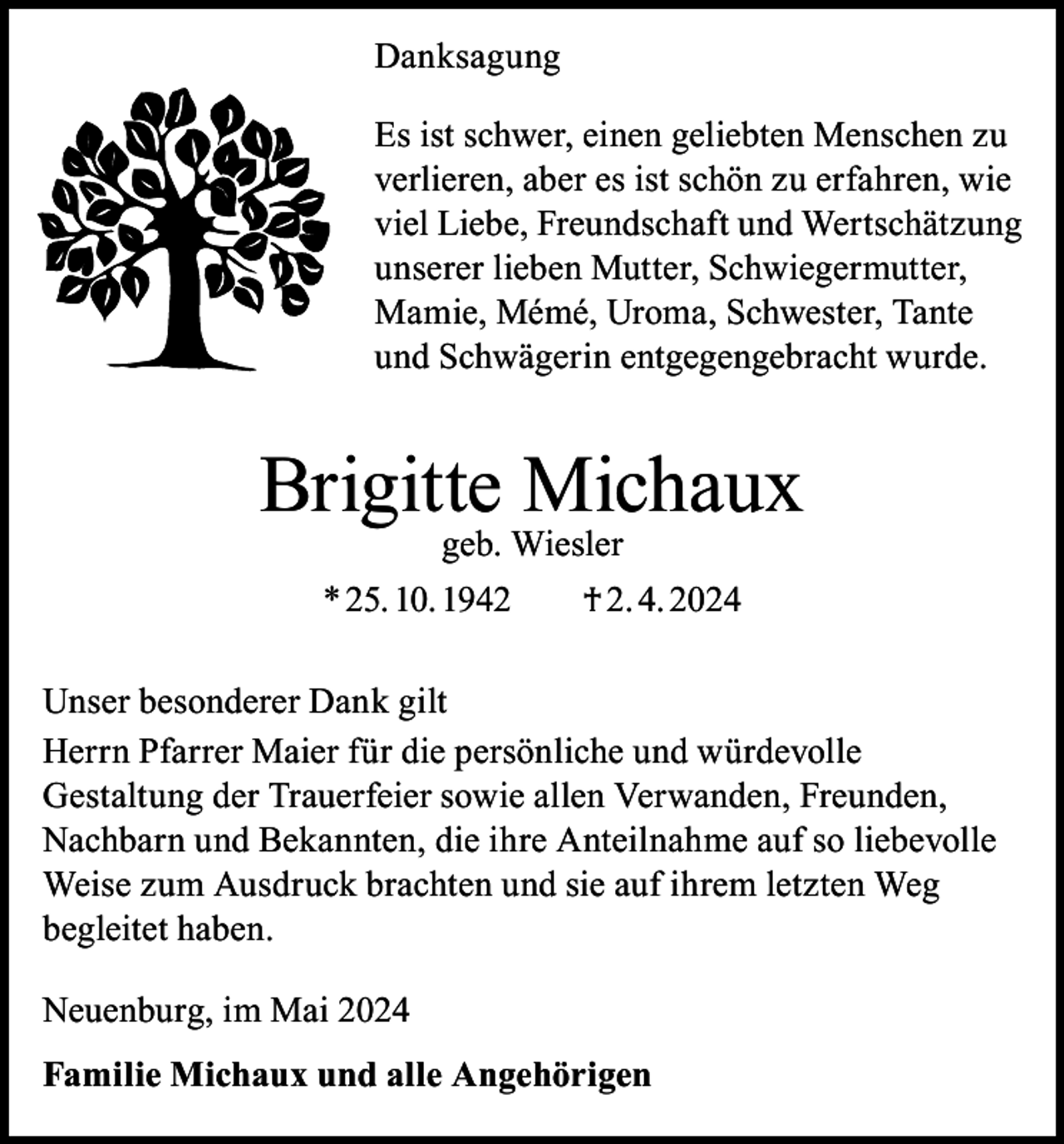 <p>Danksagung<br />Es ist schwer, einen geliebten Menschen zu<br />verlieren, aber es ist schön zu erfahren, wie<br />viel Liebe, Freundschaft und Wertschätzung<br />unserer lieben Mutter, Schwiegermutter,<br />Mamie, Mémé, Uroma, Schwester, Tante<br />und Schwägerin entgegengebracht wurde.</p><p>Brigitte Michaux<br />geb. Wiesler</p><p>* 25. 10. 1942 † 2. 4. 2024<br />Unser besonderer Dank gilt<br />Herrn Pfarrer Maier für die persönliche und würdevolle<br />Gestaltung der Trauerfeier sowie allen Verwanden, Freunden,<br />Nachbarn und Bekannten, die ihre Anteilnahme auf so liebevolle<br />Weise zum Ausdruck brachten und sie auf ihrem letzten Weg<br />begleitet haben.<br />Neuenburg, im Mai 2024<br />Familie Michaux und alle Angehörigen</p>