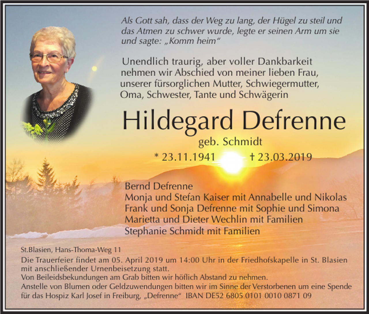 <p>Als Gott sah, dass der Weg zu lang, der Hügel zu steil und<br />das Atmen zu schwer wurde, legte er seinen Arm um sie<br />und sagte: „Komm heim“</p><p>Unendlich traurig, aber voller Dankbarkeit<br />nehmen wir Abschied von meiner lieben Frau,<br />unserer fürsorglichen Mutter, Schwiegermutter,<br />Oma, Schwester, Tante und Schwägerin</p><p>Hildegard Defrenne<br />geb. Schmidt<br />* 23.11.1941<br />† 23.03.2019<br />Bernd Defrenne<br />Monja und Stefan Kaiser mit Annabelle und Nikolas<br />Frank und Sonja Defrenne mit Sophie und Simona<br />Marietta und Dieter Wechlin mit Familien<br />Stephanie Schmidt mit Familien<br />St.Blasien, Hans-Thoma-Weg 11</p><p>Die Trauerfeier findet am 05. April 2019 um 14:00 Uhr in der Friedhofskapelle in St. Blasien<br />mit anschließender Urnenbeisetzung statt.<br />Von Beileidsbekundungen am Grab bitten wir höflich Abstand zu nehmen.<br />Anstelle von Blumen oder Geldzuwendungen bitten wir im Sinne der Verstorbenen um eine Spende<br />für das Hospiz Karl Josef in Freiburg, „Defrenne“ IBAN DE52 6805 0101 001871 09</p>
