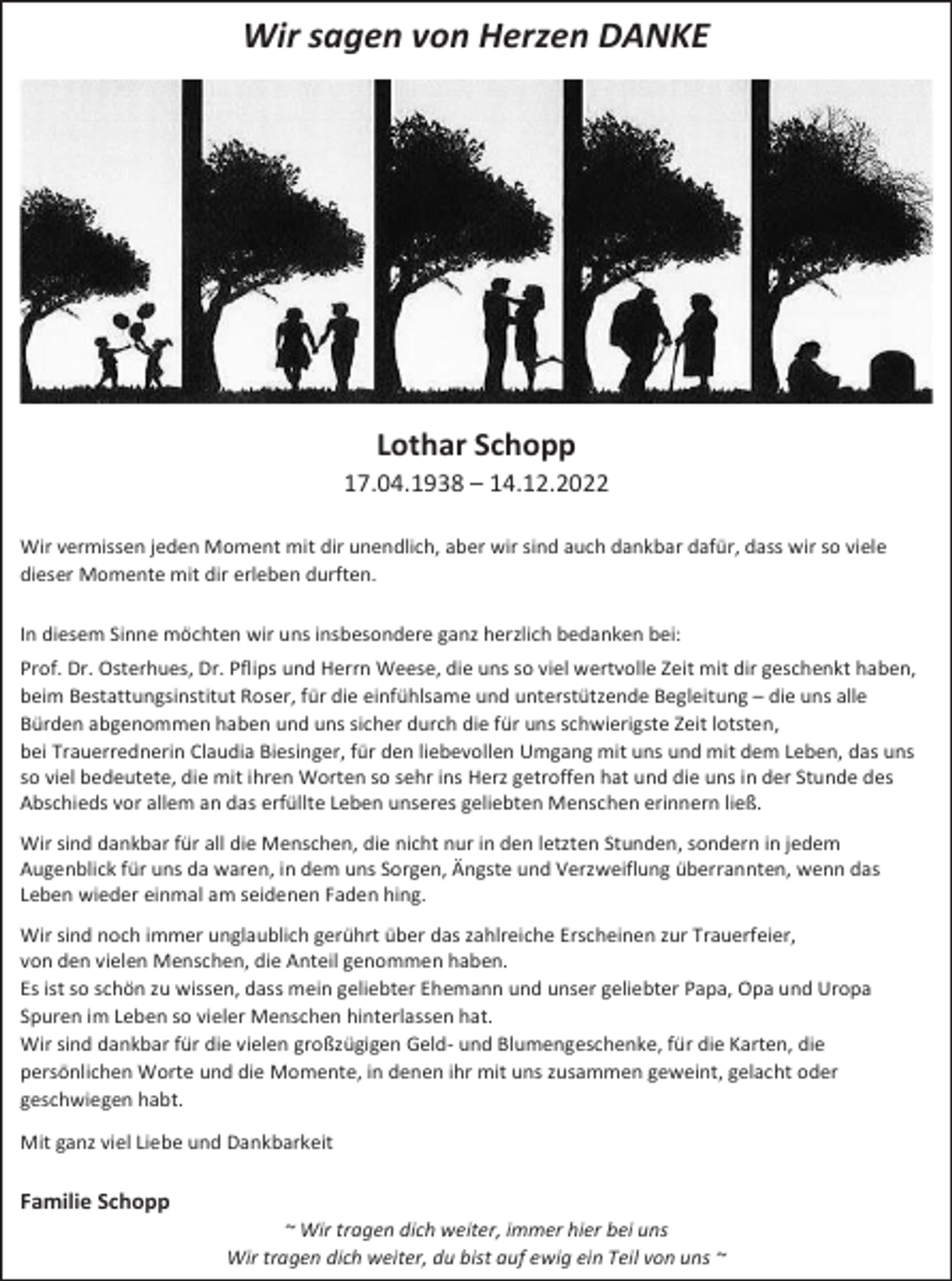 <p>Wir sagen von Herzen DANKE</p><p>Lothar Schopp<br />17.04.1938 – 14.12.2022<br />Wir vermissen jeden Moment mit dir unendlich, aber wir sind auch dankbar dafür, dass wir so viele<br />dieser Momente mit dir erleben durften.<br />In diesem Sinne möchten wir uns insbesondere ganz herzlich bedanken bei:<br />Prof. Dr. Osterhues, Dr. Pflips und Herrn Weese, die uns so viel wertvolle Zeit mit dir geschenkt haben,<br />beim Bestattungsinstitut Roser, für die einfühlsame und unterstützende Begleitung – die uns alle<br />Bürden abgenommen haben und uns sicher durch die für uns schwierigste Zeit lotsten,<br />bei Trauerrednerin Claudia Biesinger, für den liebevollen Umgang mit uns und mit dem Leben, das uns<br />so viel bedeutete, die mit ihren Worten so sehr ins Herz getroffen hat und die uns in der Stunde des<br />Abschieds vor allem an das erfüllte Leben unseres geliebten Menschen erinnern ließ.<br />Wir sind dankbar für all die Menschen, die nicht nur in den letzten Stunden, sondern in jedem<br />Augenblick für uns da waren, in dem uns Sorgen, Ängste und Verzweiflung überrannten, wenn das<br />Leben wieder einmal am seidenen Faden hing.<br />Wir sind noch immer unglaublich gerührt über das zahlreiche Erscheinen zur Trauerfeier,<br />von den vielen Menschen, die Anteil genommen haben.<br />Es ist so schön zu wissen, dass mein geliebter Ehemann und unser geliebter Papa, Opa und Uropa<br />Spuren im Leben so vieler Menschen hinterlassen hat.<br />Wir sind dankbar für die vielen großzügigen Geld- und Blumengeschenke, für die Karten, die<br />persönlichen Worte und die Momente, in denen ihr mit uns zusammen geweint, gelacht oder<br />geschwiegen habt.<br />Mit ganz viel Liebe und Dankbarkeit</p><p>Familie Schopp<br />~ Wir tragen dich weiter, immer hier bei uns<br />Wir tragen dich weiter, du bist auf ewig ein Teil von uns ~</p>