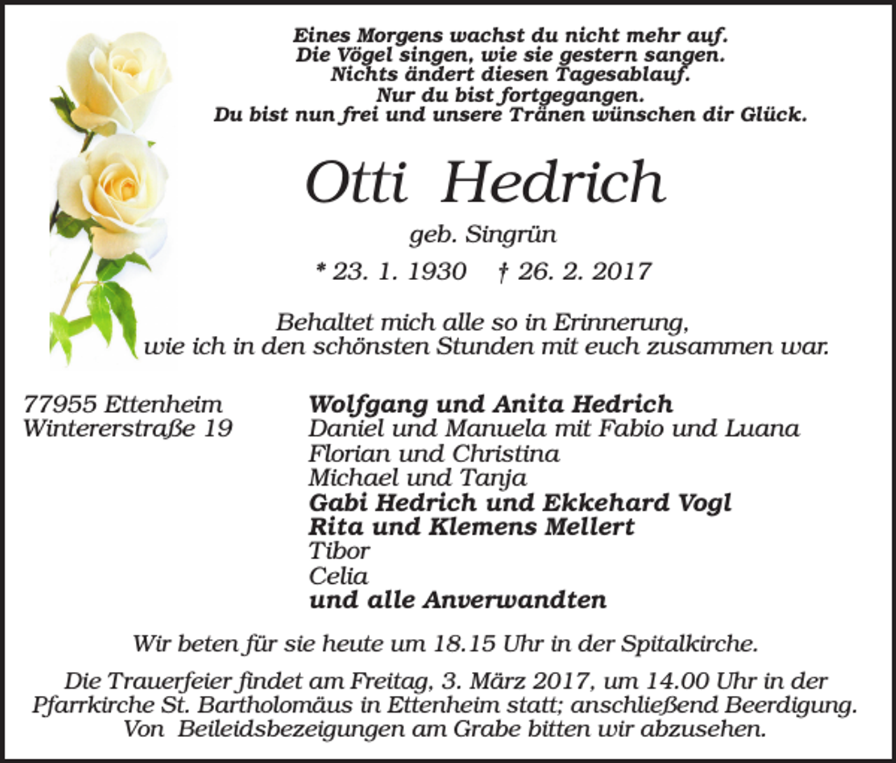 <p>Eines Morgens wachst du nicht mehr auf.<br />Die Vögel singen, wie sie gestern sangen.<br />Nichts ändert diesen Tagesablauf.<br />Nur du bist fortgegangen.<br />Du bist nun frei und unsere Tränen wünschen dir Glück.</p><p>Otti Hedrich<br />geb. Singrün<br />* 23. 1. 1930</p><p>† 26. 2. 2017</p><p>Behaltet mich alle so in Erinnerung,<br />wie ich in den schönsten Stunden mit euch zusammen war.<br />77955 Ettenheim<br />Wintererstraße 19</p><p>Wolfgang und Anita Hedrich<br />Daniel und Manuela mit Fabio und Luana<br />Florian und Christina<br />Michael und Tanja<br />Gabi Hedrich und Ekkehard Vogl<br />Rita und Klemens Mellert<br />Tibor<br />Celia<br />und alle Anverwandten</p><p>Wir beten für sie heute um 18.15 Uhr in der Spitalkirche.<br />Die Trauerfeier findet am Freitag, 3. März 2017, um 14.00 Uhr in der<br />Pfarrkirche St. Bartholomäus in Ettenheim statt; anschließend Beerdigung.<br />Von Beileidsbezeigungen am Grabe bitten wir abzusehen.</p>