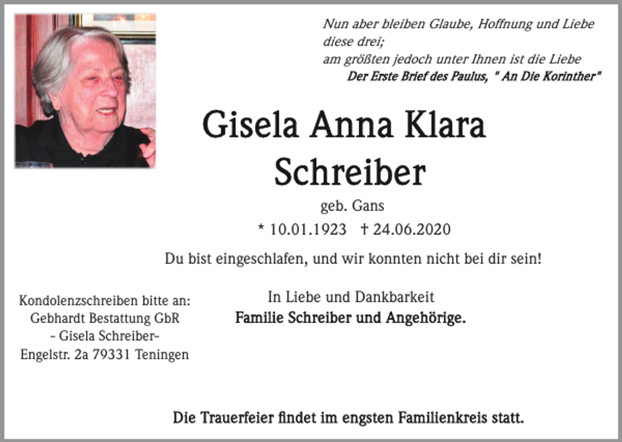 <p>Nun aber bleiben Glaube, Hoffnung und Liebe<br />diese drei;<br />am größten jedoch unter Ihnen ist die Liebe</p><p>geb. Gans<br />* 10.01.1923 † 24.06.2020<br />Du bist eingeschlafen, und wir konnten nicht bei dir sein!<br />Kondolenzschreiben bitte an:<br />Gebhardt Bestattung GbR<br />- Gisela SchreiberEngelstr. 2a 79331 Teningen</p><p>In Liebe und Dankbarkeit</p>