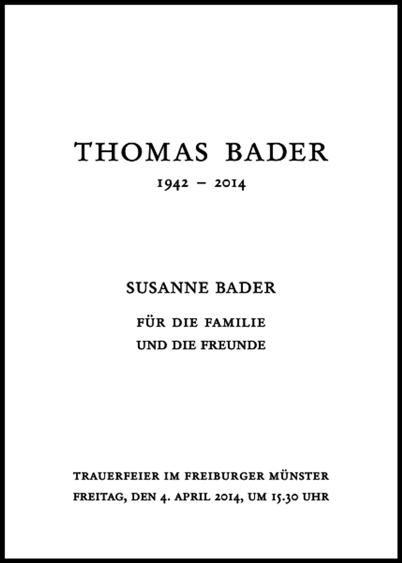 <p>thomas bader<br />1942 – 2014</p><p>susanne bader<br />für die familie<br />und die freunde</p><p>trauerfeier im freiburger münster<br />freitag, den 4. april 2014, um 15.30 uhr</p>