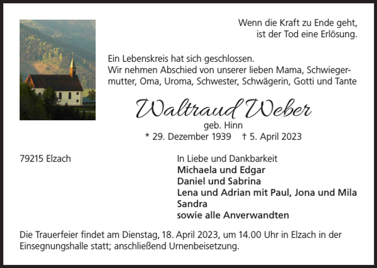 <p>Wenn die Kraft zu Ende geht,<br />ist der Tod eine Erlösung.<br />Ein Lebenskreis hat sich geschlossen.<br />Wir nehmen Abschied von unserer lieben Mama, Schwiegermutter, Oma, Uroma, Schwester, Schwägerin, Gotti und Tante</p><p>Waltraud Weber<br />geb. Hinn<br />* 29. Dezember 1939 † 5. April 2023</p><p>79215 Elzach<br />In Liebe und Dankbarkeit</p><p>Michaela und Edgar</p><p>Daniel und Sabrina</p><p>Lena und Adrian mit Paul, Jona und Mila<br />Sandra</p><p>sowie alle Anverwandten<br />Die Trauerfeier findet am Dienstag, 18. April 2023, um 14.00 Uhr in Elzach in der<br />Einsegnungshalle statt; anschließend Urnenbeisetzung.</p>
