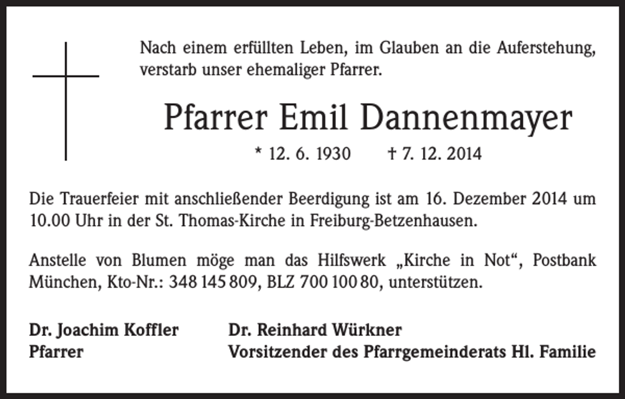 <p>Nach einem erfüllten Leben, im Glauben an die Auferstehung,<br />­verstarb unser ehemaliger Pfarrer.</p><p>Pfarrer Emil Dannenmayer<br />* 12. 6. 1930 † 7. 12. 2014<br />Die Trauerfeier mit anschließender Beerdigung ist am 16. Dezember 2014 um<br />10.00 Uhr in der St. Thomas-Kirche in Freiburg-Betzenhausen.<br />Anstelle von Blumen möge man das Hilfswerk „Kirche in Not“, Postbank<br />­München, Kto-Nr.: 348 145 809, BLZ 700 100 80, unterstützen.<br />Dr. Joachim Koffler<br />Pfarrer</p><p>Dr. Reinhard Würkner<br />Vorsitzender des Pfarrgemeinderats Hl. Familie</p>