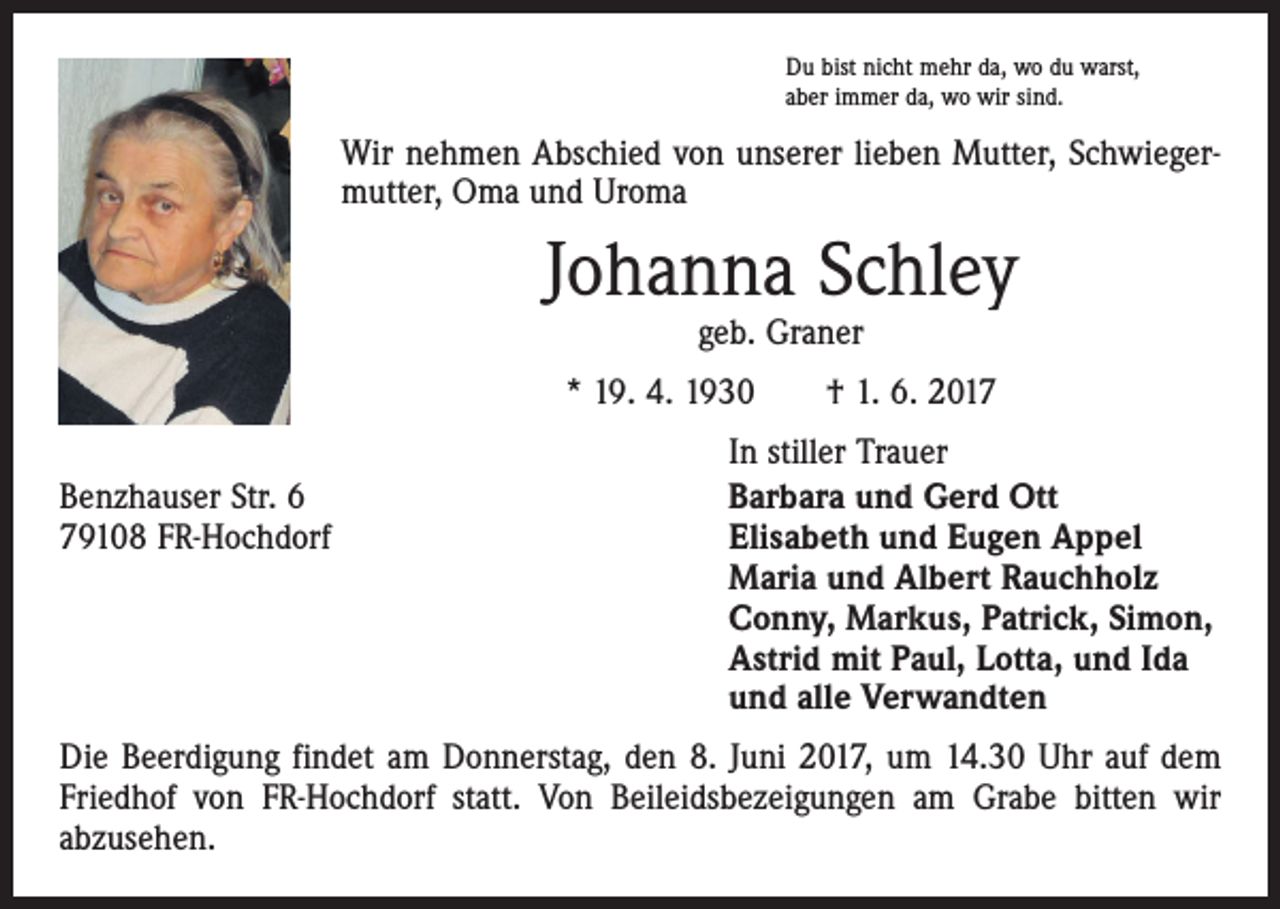 <p>Du bist nicht mehr da, wo du warst,<br />aber immer da, wo wir sind.</p><p>Wir nehmen Abschied von unserer lieben Mutter, Schwiegermutter, Oma und Uroma</p><p>Johanna Schley<br />geb. Graner</p><p>* 19. 4. 1930 † 1. 6. 2017</p><p>Benzhauser Str. 6<br />79108 FR-Hochdorf</p><p>In stiller Trauer<br />Barbara und Gerd Ott<br />Elisabeth und Eugen Appel<br />Maria und Albert Rauchholz<br />Conny, Markus, Patrick, Simon,<br />Astrid mit Paul, Lotta, und Ida<br />und alle Verwandten</p><p>Die Beerdigung findet am Donnerstag, den 8. Juni 2017, um 14.30 Uhr auf dem<br />Friedhof von FR-Hochdorf statt. Von Beileidsbezeigungen am Grabe bitten wir<br />abzusehen.</p>