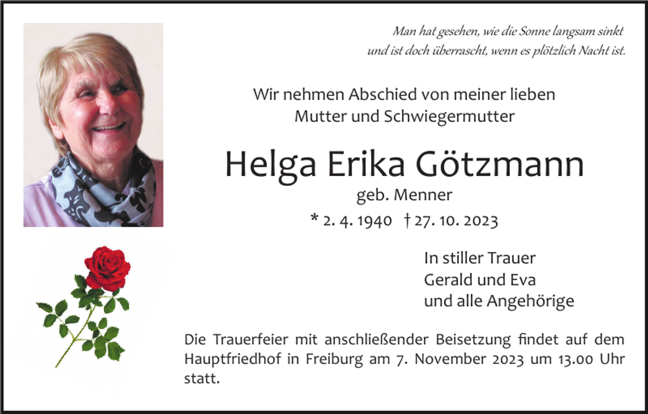 <p>Man hat gesehen, wie die Sonne langsam sinkt<br />und ist doch über�ascht, wenn es plötzlich Nacht ist.</p><p>Wir nehmen Abschied von meiner lieben<br />Mutter und Schwiegermutter</p><p>Helga Erika Götzmann<br />geb. Menner<br />* 2. 4. 1940 † 27. 10. 2023<br />In stiller Trauer<br />Gerald und Eva<br />und alle Angehörige<br />Die Trauerfeier mit anschließender Beisetzung ﬁndet auf dem<br />Hauptfriedhof in Freiburg am 7. November 2023 um 13.00 Uhr<br />statt.</p>