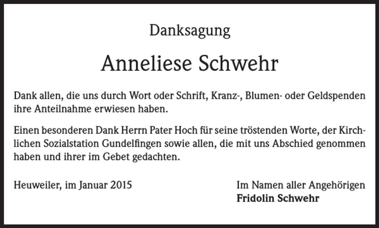 <p>Danksagung</p><p>Anneliese Schwehr<br />Dank allen, die uns durch Wort oder Schrift, Kranz-, Blumen- oder Geldspenden<br />ihre Anteilnahme erwiesen haben.<br />Einen besonderen Dank Herrn Pater Hoch für seine tröstenden Worte, der Kirchlichen Sozialstation Gundelfingen sowie allen, die mit uns Abschied genommen<br />haben und ihrer im Gebet gedachten.<br />Heuweiler, im Januar 2015</p><p>Im Namen aller Angehörigen</p><p>Fridolin Schwehr</p>