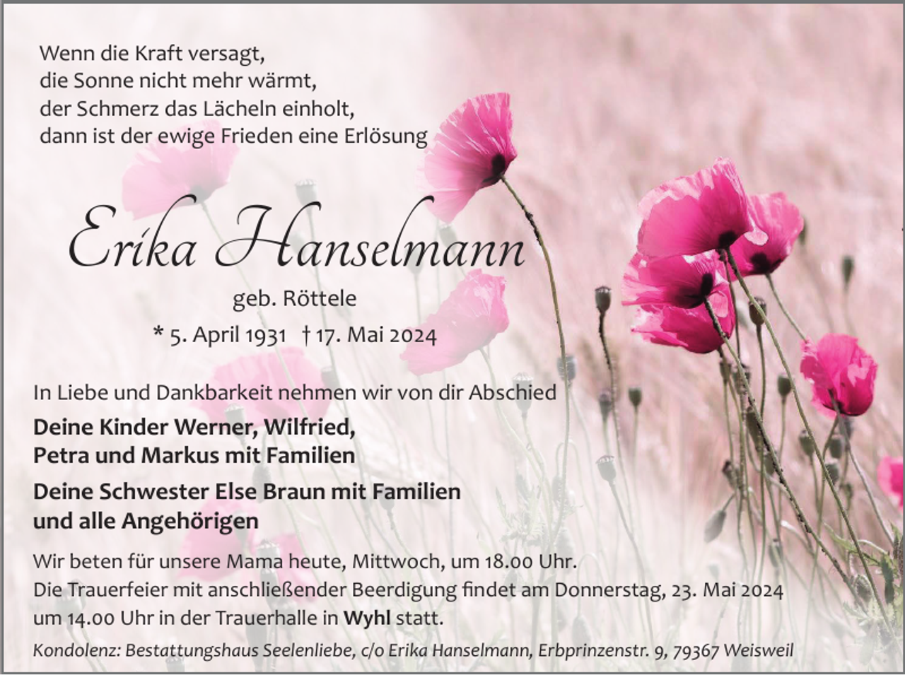 <p>Wenn die Kraft versagt,<br />die Sonne nicht mehr wärmt,<br />der Schmerz das Lächeln einholt,<br />dann ist der ewige Frieden eine Erlösung</p><p>Erika Hanselmann<br />geb. Röttele</p><p>* 5. April 1931 † 17. Mai 2024<br />In Liebe und Dankbarkeit nehmen wir von dir Abschied</p><p>Deine Kinder Werner, Wilfried,<br />Petra und Markus mit Familien<br />Deine Schwester Else Braun mit Familien<br />und alle Angehörigen<br />Wir beten für unsere Mama heute, Mittwoch, um 18.00 Uhr.<br />Die Trauerfeier mit anschließender Beerdigung ﬁndet am Donnerstag, 23. Mai 2024<br />um 14.00 Uhr in der Trauerhalle in Wyhl statt.<br />Kondolenz: Bestattungshaus Seelenliebe, c/o Erika Hanselmann, Erbprinzenstr. 9, 79367 Weisweil</p>