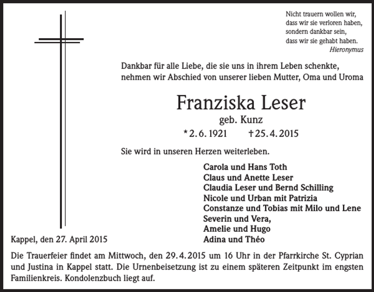 <p>Nicht trauern wollen wir,<br />dass wir sie verloren haben,<br />sondern dankbar sein,<br />dass wir sie gehabt haben.</p><p>Hieronymus</p><p>Dankbar für alle Liebe, die sie uns in ihrem Leben schenkte,<br />nehmen wir Abschied von unserer lieben Mutter, Oma und Uroma</p><p>Franziska Leser<br />geb. Kunz</p><p>* 2. 6. 1921</p><p>† 25. 4. 2015</p><p>Sie wird in unseren Herzen weiterleben.</p><p>Kappel, den 27. April 2015</p><p>Carola und Hans Toth<br />Claus und Anette Leser<br />Claudia Leser und Bernd Schilling<br />Nicole und Urban mit Patrizia<br />Constanze und Tobias mit Milo und Lene<br />Severin und Vera,<br />Amelie und Hugo<br />Adina und Théo</p><p>Die Trauerfeier findet am Mittwoch, den 29. 4. 2015 um 16 Uhr in der Pfarrkirche St. Cyprian<br />und Justina in Kappel statt. Die Urnenbeisetzung ist zu einem späteren Zeitpunkt im engsten<br />Familienkreis. Kondolenzbuch liegt auf.</p>
