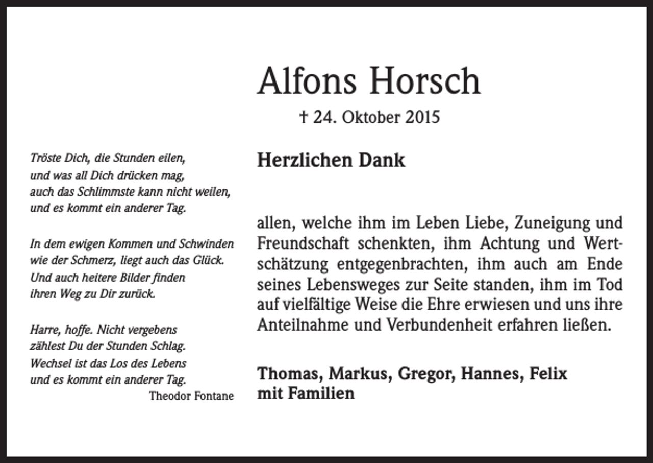 <p>Alfons Horsch<br />† 24. Oktober 2015<br />Tröste Dich, die Stunden eilen,<br />und was all Dich drücken mag,<br />auch das Schlimmste kann nicht weilen,<br />und es kommt ein anderer Tag.<br />In dem ewigen Kommen und Schwinden<br />wie der Schmerz, liegt auch das Glück.<br />Und auch heitere Bilder finden<br />ihren Weg zu Dir zurück.<br />Harre, hoffe. Nicht vergebens<br />zählest Du der Stunden Schlag.<br />Wechsel ist das Los des Lebens<br />und es kommt ein anderer Tag.</p><p>Theodor Fontane</p><p>Herzlichen Dank<br />allen, welche ihm im Leben Liebe, Zuneigung und<br />Freundschaft schenkten, ihm Achtung und Wertschätzung entgegenbrachten, ihm auch am Ende<br />seines Lebensweges zur Seite standen, ihm im Tod<br />auf vielfältige Weise die Ehre erwiesen und uns ihre<br />Anteilnahme und Verbundenheit erfahren ließen.<br />Thomas, Markus, Gregor, Hannes, Felix<br />mit Familien</p>
