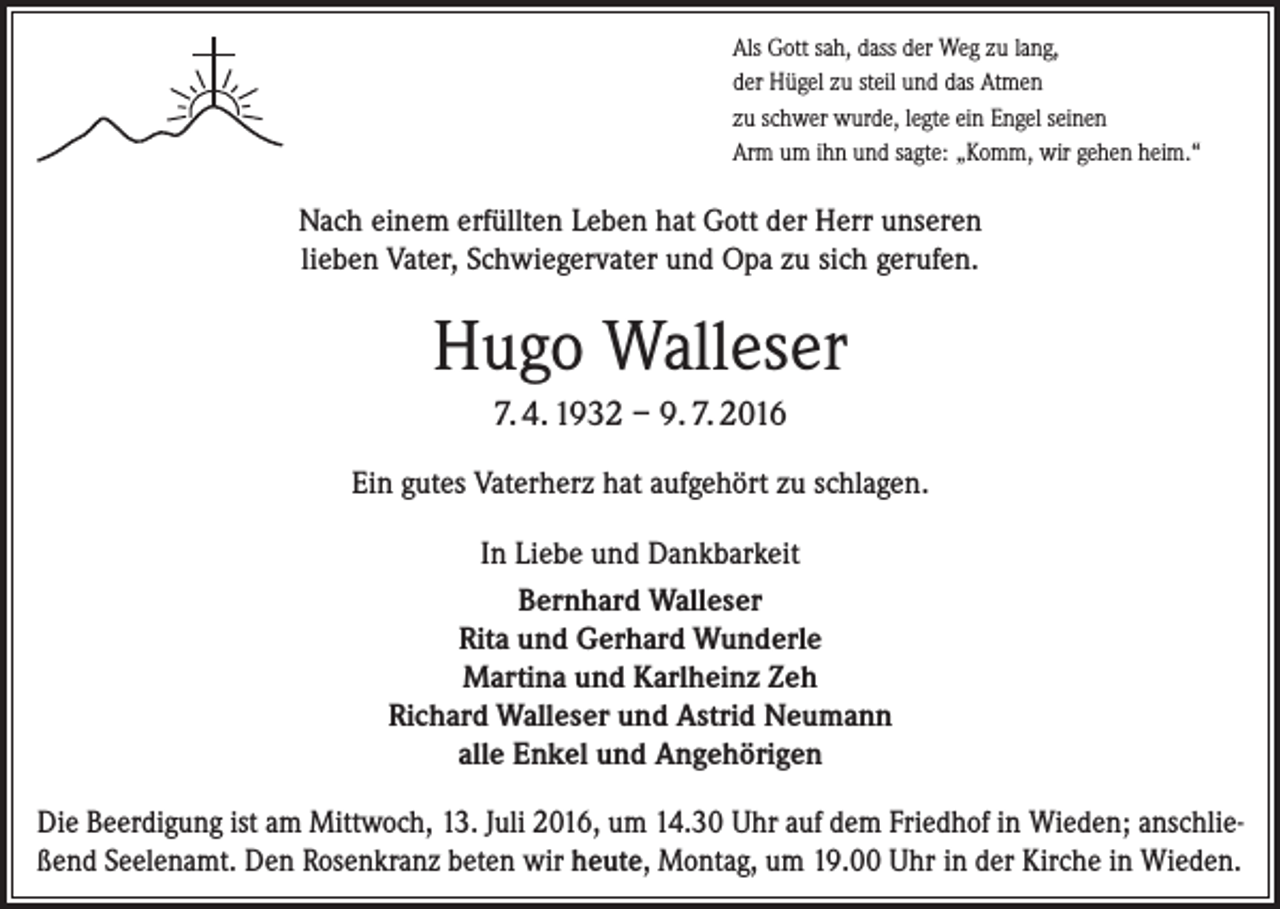 <p>Als Gott sah, dass der Weg zu lang,<br />der Hügel zu steil und das Atmen<br />zu schwer wurde, legte ein Engel seinen<br />Arm um ihn und sagte: „Komm, wir gehen heim.“</p><p>Nach einem erfüllten Leben hat Gott der Herr unseren<br />lieben Vater, Schwiegervater und Opa zu sich gerufen.</p><p>Hugo Walleser<br />7. 4. 1932 – 9. 7. 2016<br />Ein gutes Vaterherz hat aufgehört zu schlagen.<br />In Liebe und Dankbarkeit<br />Bernhard Walleser<br />Rita und Gerhard Wunderle<br />Martina und Karlheinz Zeh<br />Richard Walleser und Astrid Neumann<br />alle Enkel und Angehörigen<br />Die Beerdigung ist am Mittwoch, 13. Juli 2016, um 14.30 Uhr auf dem Friedhof in Wieden; anschließend Seelenamt. Den Rosenkranz beten wir heute, Montag, um 19.00 Uhr in der Kirche in Wieden.</p>