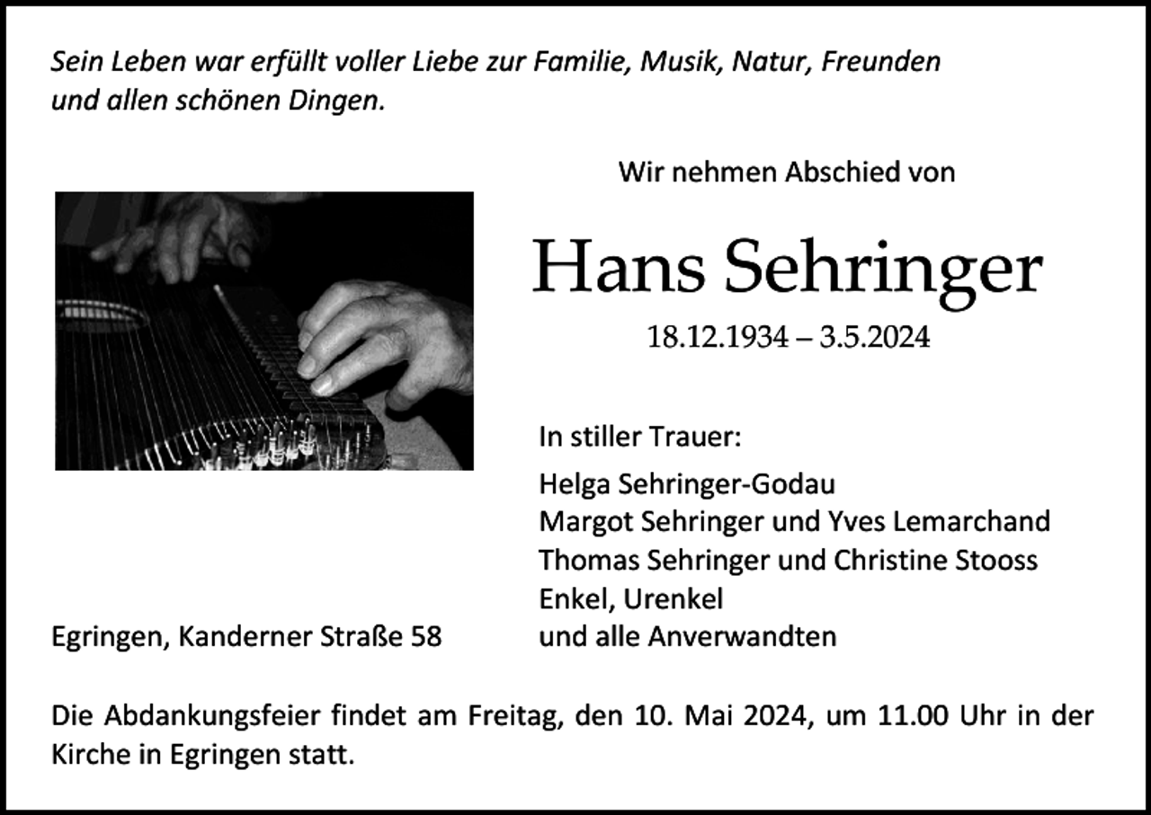 <p>Sein Leben war erfüllt voller Liebe zur Familie, Musik, Natur, Freunden<br />und allen schönen Dingen.<br />Wir nehmen Abschied von</p><p>Hans Sehringer<br />18.12.1934 – 3.5.2024</p><p>Egringen, Kanderner Straße 58</p><p>In stiller Trauer:<br />Helga Sehringer-Godau<br />Margot Sehringer und Yves Lemarchand<br />Thomas Sehringer und Christine Stooss<br />Enkel, Urenkel<br />und alle Anverwandten</p><p>Die Abdankungsfeier findet am Freitag, den 10. Mai 2024, um 11.00 Uhr in der<br />Kirche in Egringen statt.</p>