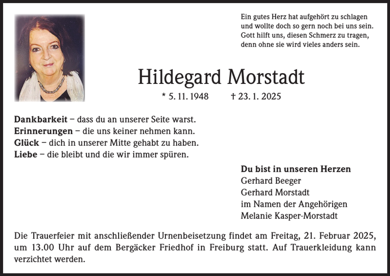 <p>Ein gutes Herz hat aufgehört zu schlagen<br />und wollte doch so gern noch bei uns sein.<br />Gott hilft uns, diesen Schmerz zu tragen,<br />denn ohne sie wird vieles anders sein.</p><p>Hildegard Morstadt<br />* 5. 11. 1948</p><p>† 23. 1. 2025</p><p>Dankbarkeit – dass du an unserer Seite warst.<br />Erinnerungen – die uns keiner nehmen kann.<br />Glück – dich in unserer Mitte gehabt zu haben.<br />Liebe – die bleibt und die wir immer spüren.<br />Du bist in unseren Herzen<br />Gerhard Beeger<br />Gerhard Morstadt<br />im Namen der Angehörigen<br />Melanie Kasper-Morstadt<br />Die Trauerfeier mit anschließender Urnenbeisetzung findet am Freitag, 21. Februar 2025,<br />um 13.00 Uhr auf dem Bergäcker Friedhof in Freiburg statt. Auf Trauerkleidung kann<br />verzichtet werden.</p>