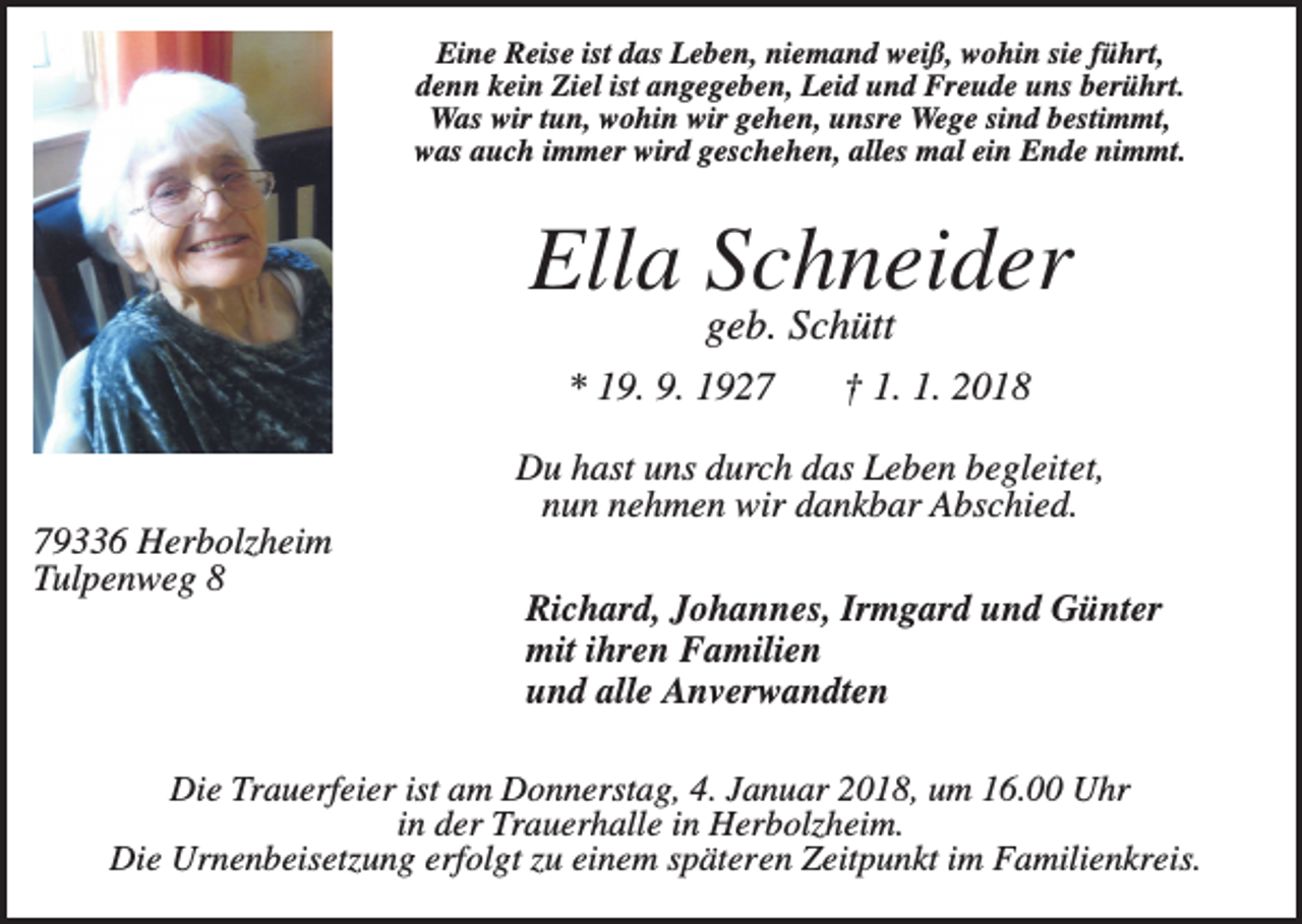 <p>Eine Reise ist das Leben, niemand weiß, wohin sie führt,<br />denn kein Ziel ist angegeben, Leid und Freude uns berührt.<br />Was wir tun, wohin wir gehen, unsre Wege sind bestimmt,<br />was auch immer wird geschehen, alles mal ein Ende nimmt.</p><p>Ella Schneider<br />geb. Schütt<br />* 19. 9. 1927</p><p>† 1. 1. 2018</p><p>Du hast uns durch das Leben begleitet,<br />nun nehmen wir dankbar Abschied.<br />79336 Herbolzheim<br />Tulpenweg 8</p><p>Richard, Johannes, Irmgard und Günter<br />mit ihren Familien<br />und alle Anverwandten</p><p>Die Trauerfeier ist am Donnerstag, 4. Januar 2018, um 16.00 Uhr<br />in der Trauerhalle in Herbolzheim.<br />Die Urnenbeisetzung erfolgt zu einem späteren Zeitpunkt im Familienkreis.</p>