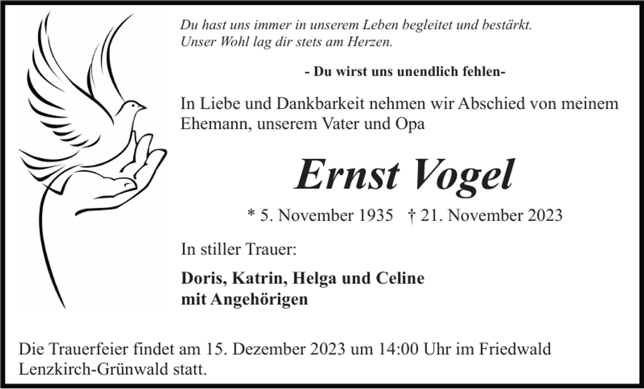 <p>Du hast uns immer in unserem Leben begleitet und bestärkt.<br />Unser Wohl lag dir stets am Herzen.<br />- Du wirst uns unendlich fehlen-</p><p>In Liebe und Dankbarkeit nehmen wir Abschied von meinem<br />Ehemann, unserem Vater und Opa</p><p>Ernst Vogel<br />* 5. November 1935 † 21. November 2023<br />In stiller Trauer:<br />Doris, Katrin, Helga und Celine<br />mit Angehörigen<br />Die Trauerfeier findet am 15. Dezember 2023 um 14:00 Uhr im Friedwald<br />Lenzkirch-Grünwald statt.</p>