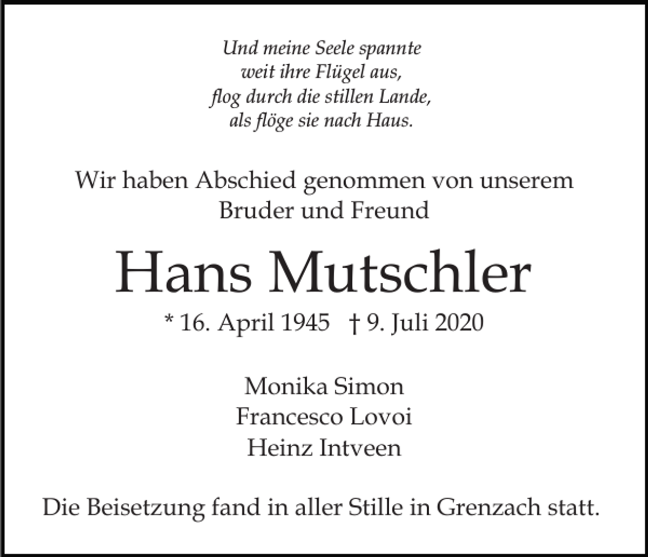 <p>Und meine Seele spannte<br />weit ihre Flügel aus,<br />flog durch die stillen Lande,<br />als flöge sie nach Haus.</p><p>Wir haben Abschied genommen von unserem<br />Bruder und Freund</p><p>Hans Mutschler<br />* 16. April 1945 † 9. Juli 2020<br />Monika Simon<br />Francesco Lovoi<br />Heinz Intveen<br />Die Beisetzung fand in aller Stille in Grenzach statt.</p>