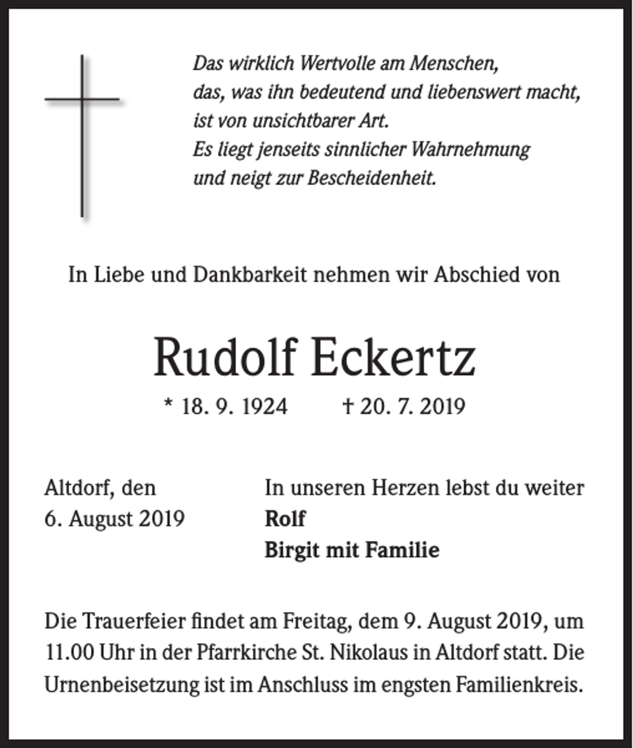 <p>Das wirklich Wertvolle am Menschen,<br />das, was ihn bedeutend und liebenswert macht,<br />ist von unsichtbarer Art.<br />Es liegt jenseits sinnlicher Wahrnehmung<br />und neigt zur Bescheidenheit.</p><p>In Liebe und Dankbarkeit nehmen wir Abschied von</p><p>Rudolf Eckertz<br />* 18. 9. 1924<br />Altdorf, den<br />6. August 2019</p><p>† 20. 7. 2019</p><p>In unseren Herzen lebst du weiter<br />Rolf<br />Birgit mit Familie</p><p>Die Trauerfeier findet am Freitag, dem 9. August 2019, um<br />11.00 Uhr in der Pfarrkirche St. Nikolaus in Altdorf statt. Die<br />Urnenbeisetzung ist im Anschluss im engsten Familienkreis.</p>