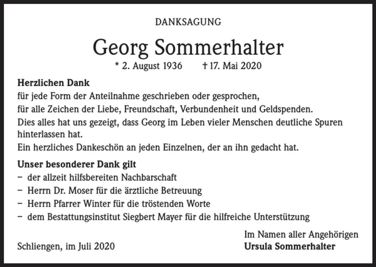 <p>DANKSAGUNG</p><p>Georg Sommerhalter<br />* 2. August 1936 † 17. Mai 2020</p><p>Herzlichen Dank<br />für jede Form der Anteilnahme geschrieben oder gesprochen,<br />für alle Zeichen der Liebe, Freundschaft, Verbundenheit und Geldspenden.<br />Dies alles hat uns gezeigt, dass Georg im Leben vieler Menschen deutliche Spuren<br />hinterlassen hat.<br />Ein herzliches Dankeschön an jeden Einzelnen, der an ihn gedacht hat.<br />Unser besonderer Dank gilt<br />– der allzeit hilfsbereiten Nachbarschaft<br />– Herrn Dr. Moser für die ärztliche Betreuung<br />– Herrn Pfarrer Winter für die tröstenden Worte<br />– dem Bestattungsinstitut Siegbert Mayer für die hilfreiche Unterstützung</p><p>Schliengen, im Juli 2020</p><p>Im Namen aller Angehörigen<br />Ursula Sommerhalter</p>