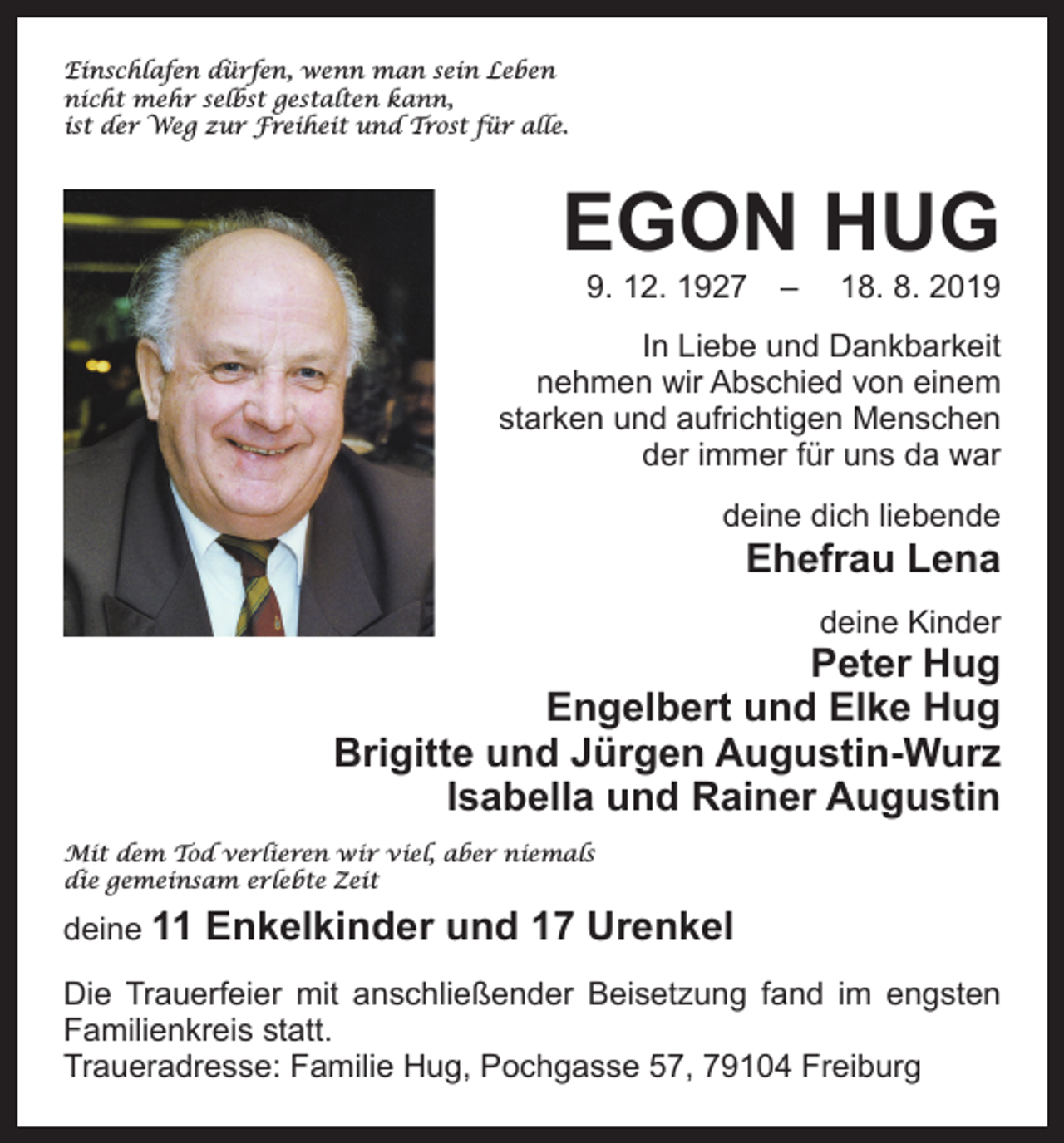 <p>Einschlafen dürfen, wenn man sein Leben<br />nicht mehr selbst gestalten kann,<br />ist der Weg zur Freiheit und Trost für alle.</p><p>EGON HUG<br />9. 12. 1927 –</p><p>18. 8. 2019</p><p>In Liebe und Dankbarkeit<br />nehmen wir Abschied von einem<br />starken und aufrichtigen Menschen<br />der immer für uns da war<br />deine dich liebende</p><p>Ehefrau Lena<br />deine Kinder</p><p>Peter Hug<br />Engelbert und Elke Hug<br />Brigitte und Jürgen Augustin-Wurz<br />Isabella und Rainer Augustin<br />Mit dem Tod verlieren wir viel, aber niemals<br />die gemeinsam erlebte Zeit</p><p>deine 11</p><p>Enkelkinder und 17 Urenkel</p><p>Die Trauerfeier mit anschließender Beisetzung fand im engsten<br />Familienkreis statt.<br />Traueradresse: Familie Hug, Pochgasse 57, 79104 Freiburg</p>