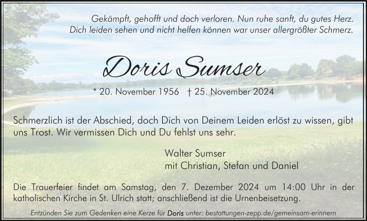 <p>Gekämpft, gehofft und doch verloren. Nun ruhe sanft, du gutes Herz.<br />Dich leiden sehen und nicht helfen können war unser allergrößter Schmerz.</p><p>Doris Sumser</p><p>* 20. November 1956 † 25. November 2024</p><p>Schmerzlich ist der Abschied, doch Dich von Deinem Leiden erlöst zu wissen, gibt<br />uns Trost. Wir vermissen Dich und Du fehlst uns sehr.<br />Walter Sumser<br />mit Christian, Stefan und Daniel<br />Die Trauerfeier findet am Samstag, den 7. Dezember 2024 um 14:00 Uhr in der<br />katholischen Kirche in St. Ulrich statt; anschließend ist die Urnenbeisetzung.<br />Entzünden Sie zum Gedenken eine Kerze für</p><p>unter: bestattungen-zepp.de/gemeinsam-erinnern</p>