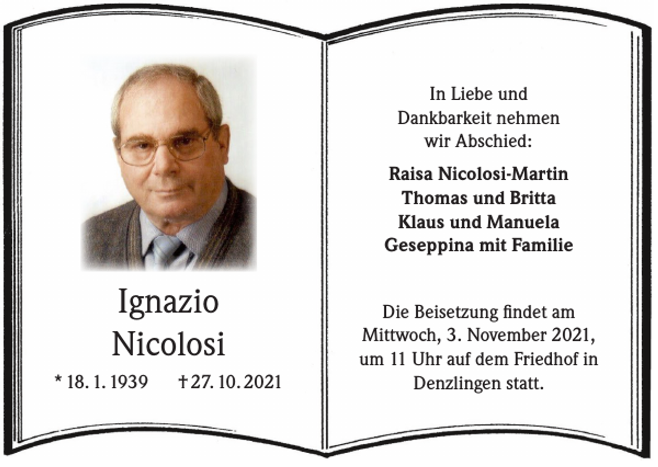 <p>In Liebe und<br />Dankbarkeit nehmen<br />wir Abschied:<br />Raisa Nicolosi-Martin<br />Thomas und Britta<br />Klaus und Manuela<br />Geseppina mit Familie</p><p>Ignazio<br />Nicolosi<br />* 18. 1. 1939 † 27. 10. 2021</p><p>Die Beisetzung findet am<br />Mittwoch, 3. November 2021,<br />um 11 Uhr auf dem Friedhof in<br />Denzlingen statt.</p>