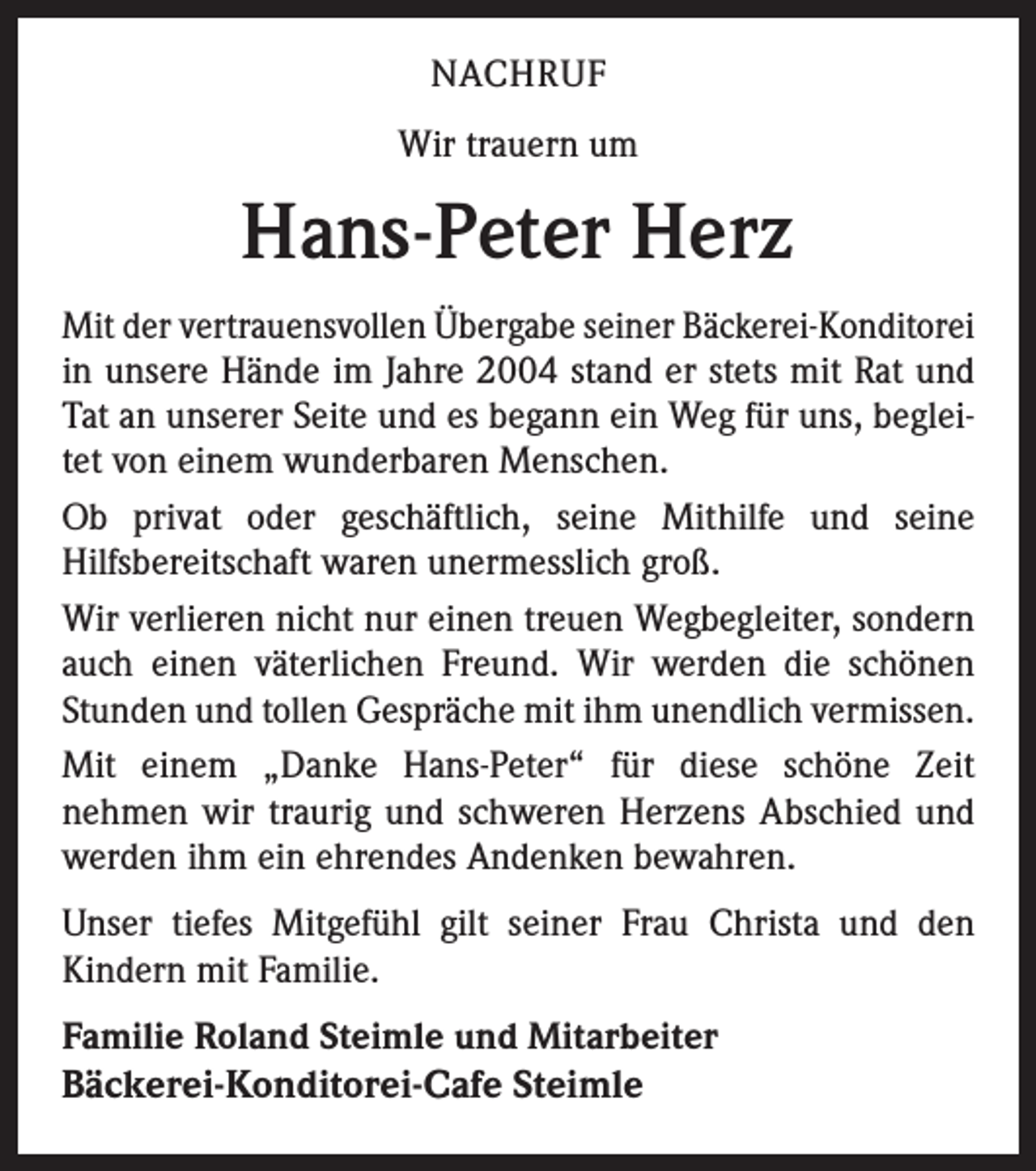 <p>NACHRUF<br />Wir trauern um</p><p>Hans-Peter Herz<br />Mit der vertrauensvollen Übergabe seiner Bäckerei-Konditorei<br />in unsere Hände im Jahre 2004 stand er stets mit Rat und<br />Tat an unserer Seite und es begann ein Weg für uns, begleitet von einem wunderbaren Menschen.<br />Ob privat oder geschäftlich, seine Mithilfe und seine<br />Hilfsbereitschaft waren unermesslich groß.<br />Wir verlieren nicht nur einen treuen Wegbegleiter, sondern<br />auch einen väterlichen Freund. Wir werden die schönen<br />Stunden und tollen Gespräche mit ihm unendlich vermissen.<br />Mit einem „Danke Hans-Peter“ für diese schöne Zeit<br />nehmen wir traurig und schweren Herzens Abschied und<br />werden ihm ein ehrendes Andenken bewahren.<br />Unser tiefes Mitgefühl gilt seiner Frau Christa und den<br />Kindern mit Familie.<br />Familie Roland Steimle und Mitarbeiter</p><p>Bäckerei-Konditorei-Cafe Steimle</p>