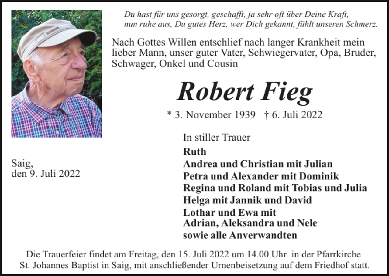 <p>Du hast für uns gesorgt, geschafft, ja sehr oft über Deine Kraft,<br />nun ruhe aus, Du gutes Herz, wer Dich gekannt, fühlt unseren Schmerz.</p><p>Nach Gottes Willen entschlief nach langer Krankheit mein<br />lieber Mann, unser guter Vater, Schwiegervater, Opa, Bruder,<br />Schwager, Onkel und Cousin</p><p>Robert Fieg<br />* 3. November 1939 † 6. Juli 2022</p><p>Saig,<br />den 9. Juli 2022</p><p>In stiller Trauer<br />Ruth<br />Andrea und Christian mit Julian<br />Petra und Alexander mit Dominik<br />Regina und Roland mit Tobias und Julia<br />Helga mit Jannik und David<br />Lothar und Ewa mit<br />Adrian, Aleksandra und Nele<br />sowie alle Anverwandten</p><p>Die Trauerfeier findet am Freitag, den 15. Juli 2022 um 14.00 Uhr in der Pfarrkirche<br />St. Johannes Baptist in Saig, mit anschließender Urnenbeisetzung auf dem Friedhof statt.</p>