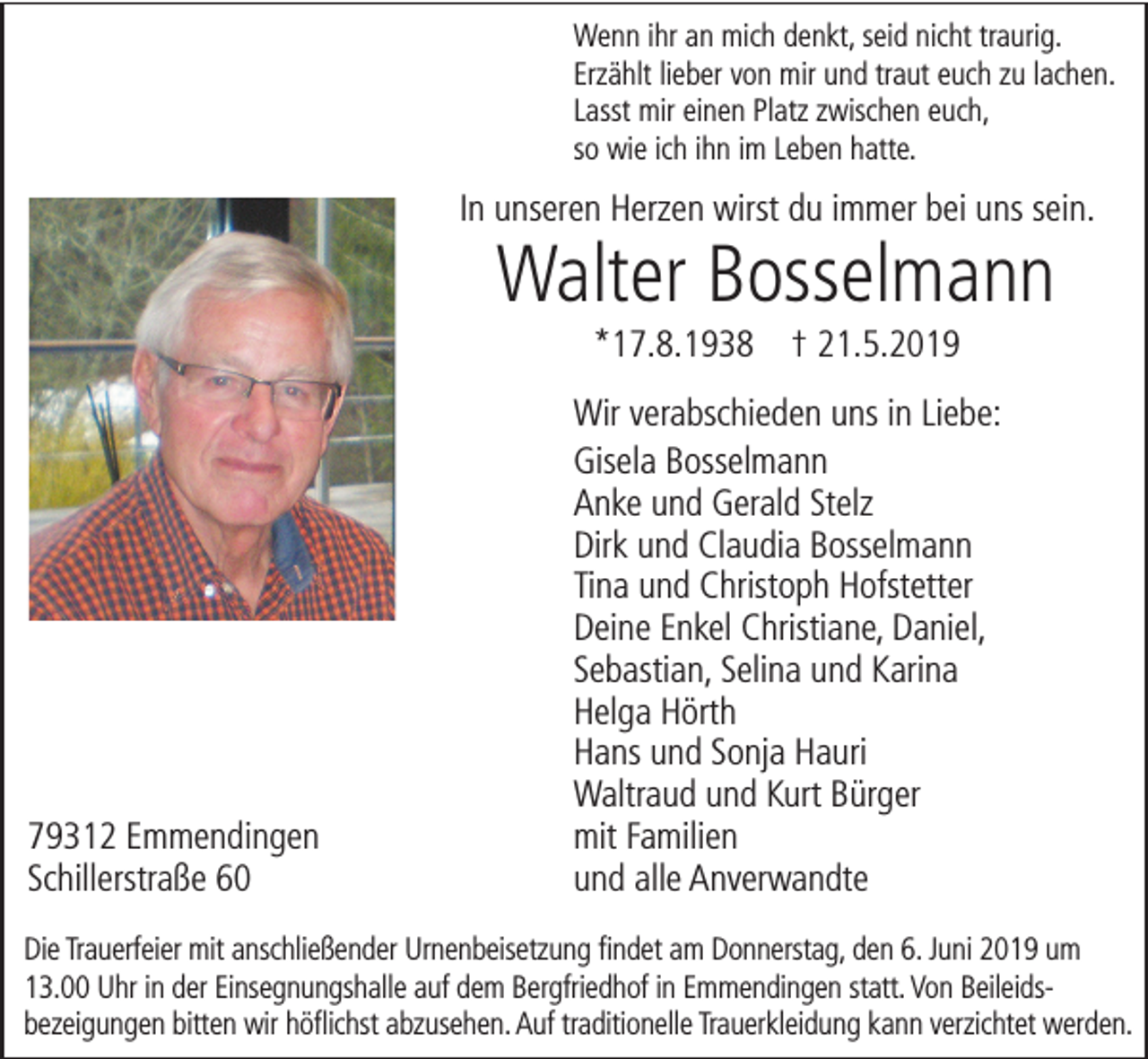 <p>Wenn ihr an mich denkt, seid nicht traurig.<br />Erzählt lieber von mir und traut euch zu lachen.<br />Lasst mir einen Platz zwischen euch,<br />so wie ich ihn im Leben hatte.</p><p>In unseren Herzen wirst du immer bei uns sein.</p><p>Walter Bosselmann<br />*17.8.1938 † 21.5.2019</p><p>79312 Emmendingen<br />Schillerstraße 60</p><p>Wir verabschieden uns in Liebe:<br />Gisela Bosselmann<br />Anke und Gerald Stelz<br />Dirk und Claudia Bosselmann<br />Tina und Christoph Hofstetter<br />Deine Enkel Christiane, Daniel,<br />Sebastian, Selina und Karina<br />Helga Hörth<br />Hans und Sonja Hauri<br />Waltraud und Kurt Bürger<br />mit Familien<br />und alle Anverwandte</p><p>Die Trauerfeier mit anschließender Urnenbeisetzung findet am Donnerstag, den 6. Juni 2019 um<br />13.00 Uhr in der Einsegnungshalle auf dem Bergfriedhof in Emmendingen statt. Von Beileidsbezeigungen bitten wir höflichst abzusehen. Auf traditionelle Trauerkleidung kann verzichtet werden.</p>