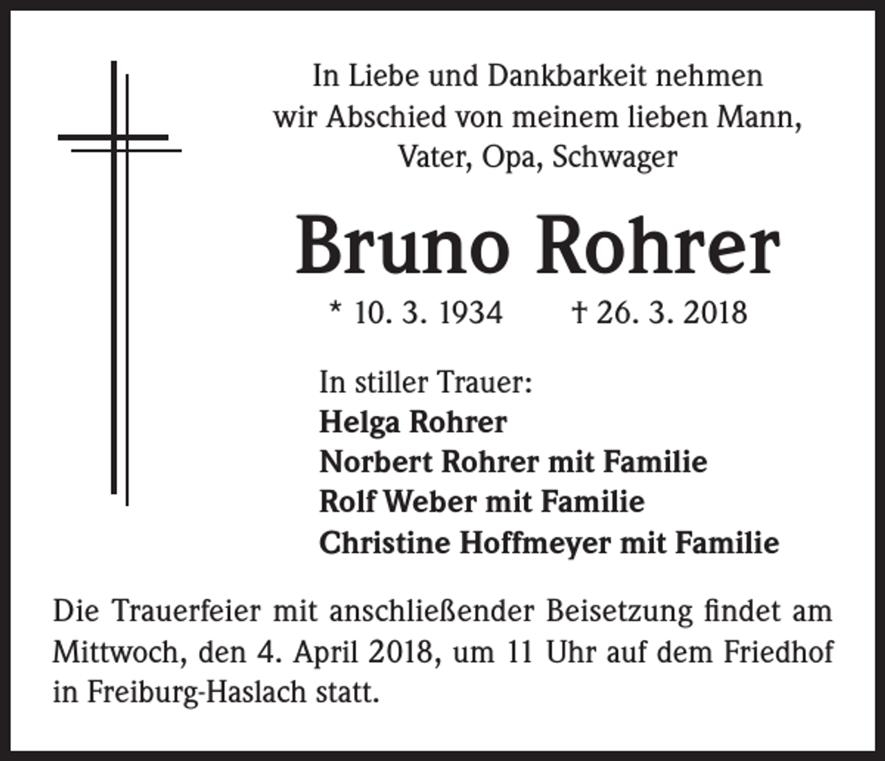 <p>In Liebe und Dankbarkeit nehmen<br />wir Abschied von meinem lieben Mann,<br />Vater, Opa, Schwager</p><p>Bruno Rohrer<br />* 10. 3. 1934 † 26. 3. 2018</p><p>In stiller Trauer:<br />Helga Rohrer<br />Norbert Rohrer mit Familie<br />Rolf Weber mit Familie<br />Christine Hoffmeyer mit Familie<br />Die Trauerfeier mit anschließender Beisetzung findet am<br />Mittwoch, den 4. April 2018, um 11 Uhr auf dem Friedhof<br />in Freiburg-Haslach statt.</p>