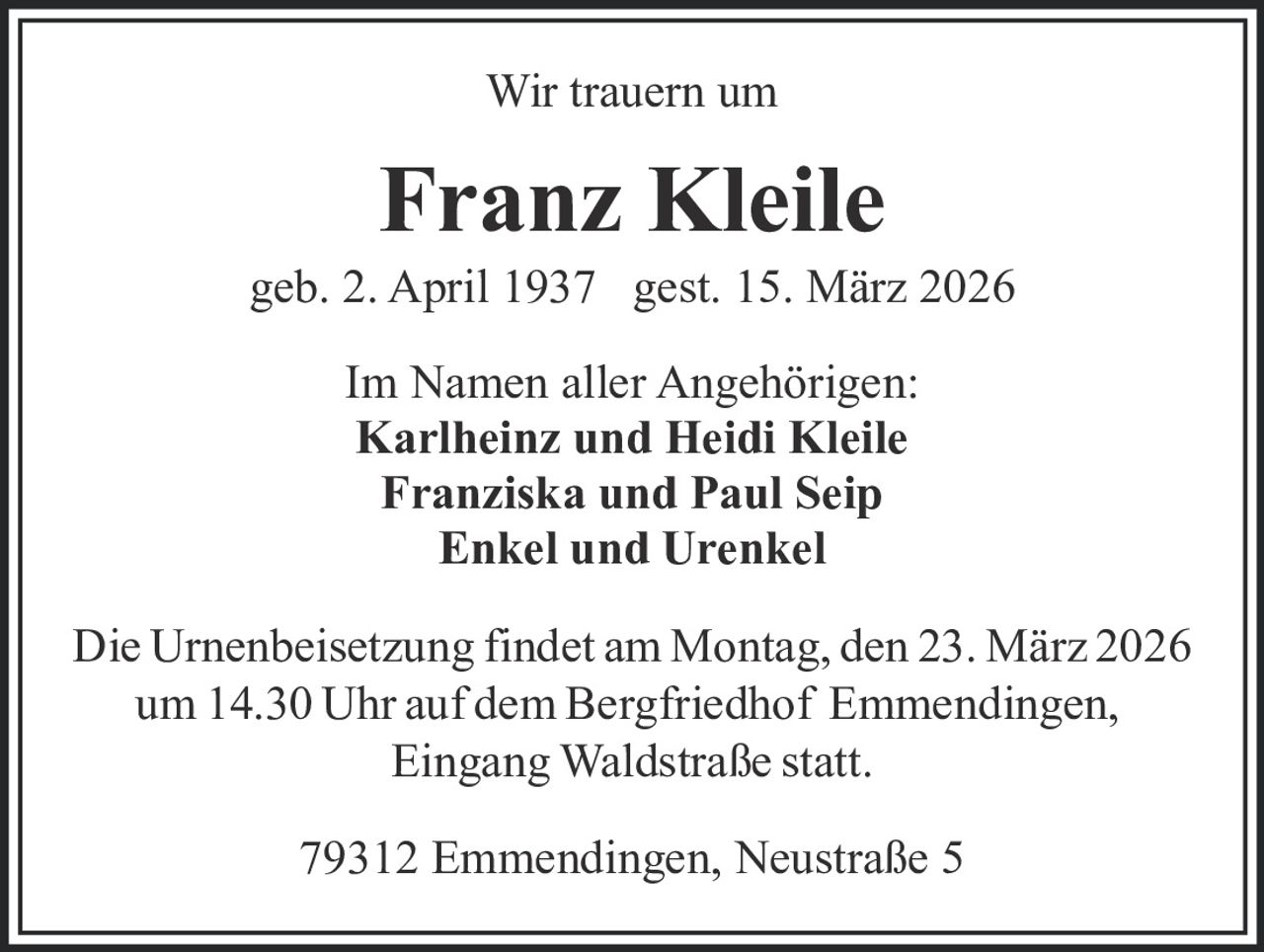 Wir trauern um

Franz Kleile
geb. 2. April 1937 gest. 15. März 2026
Im Namen aller Angehörigen:
Karlheinz und Heidi Kleile
Franziska und Paul Seip
Enkel und Urenkel
Die Urnenbeisetzung findet am Montag, den 23. März 2026
um 14.30 Uhr auf dem Bergfriedhof Emmendingen,
Eingang Waldstraße statt.
79312 Emmendingen, Neustraße 5