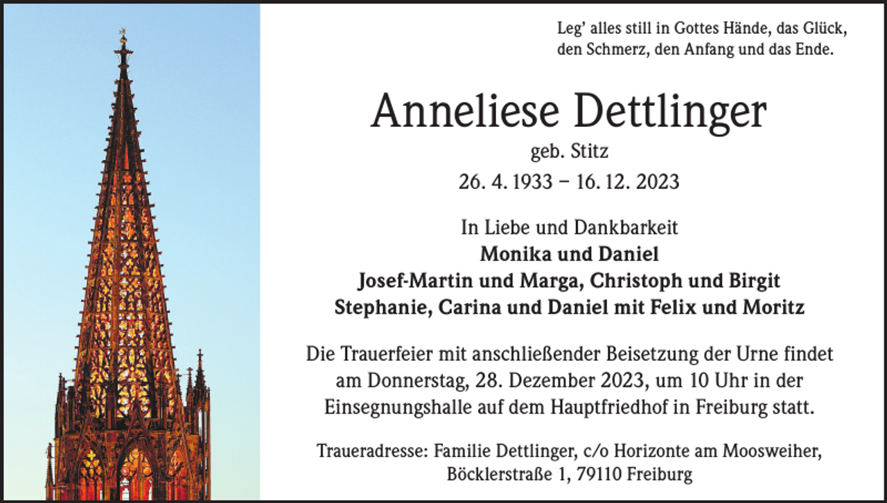 <p>Leg’ alles still in Gottes Hände, das Glück,<br />den Schmerz, den Anfang und das Ende.</p><p>Anneliese Dettlinger<br />geb. Stitz<br />26. 4. 1933 – 16. 12. 2023</p><p>In Liebe und Dankbarkeit<br />Monika und Daniel<br />Josef-Martin und Marga, Christoph und Birgit<br />Stephanie, Carina und Daniel mit Felix und Moritz<br />Die Trauerfeier mit anschließender Beisetzung der Urne findet<br />am Donnerstag, 28. Dezember 2023, um 10 Uhr in der<br />Einsegnungshalle auf dem Hauptfriedhof in Freiburg statt.<br />Traueradresse: Familie Dettlinger, c/o Horizonte am Moosweiher,<br />Böcklerstraße 1, 79110 Freiburg</p>