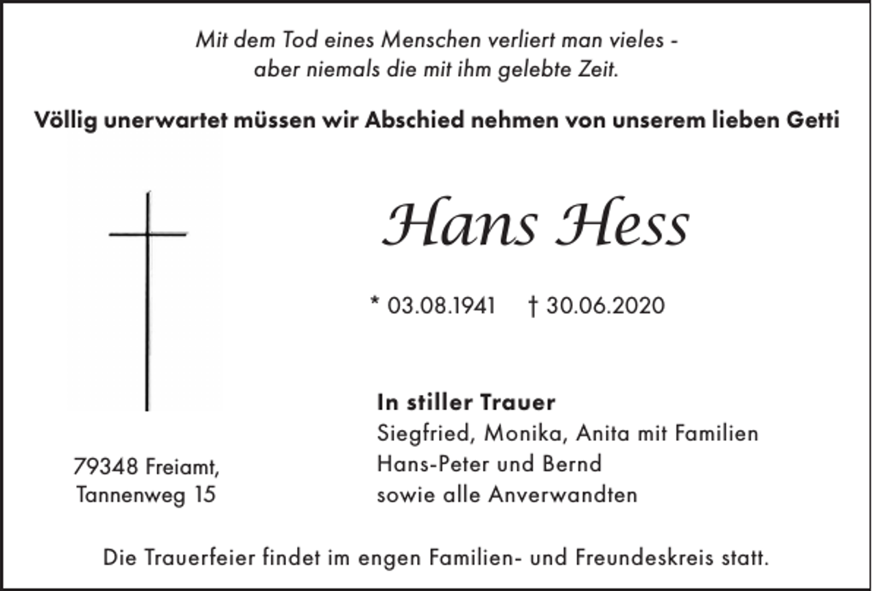 <p>Mit dem Tod eines Menschen verliert man vieles aber niemals die mit ihm gelebte Zeit.<br />Völlig unerwartet müssen wir Abschied nehmen von unserem lieben Getti</p><p>Hans Hess<br />* 03.08.1941</p><p>79348 Freiamt,<br />Tannenweg 15</p><p>† 30.06.2020</p><p>In stiller Trauer<br />Siegfried, Monika, Anita mit Familien<br />Hans-Peter und Bernd<br />sowie alle Anverwandten</p><p>Die Trauerfeier findet im engen Familien- und Freundeskreis statt.</p>