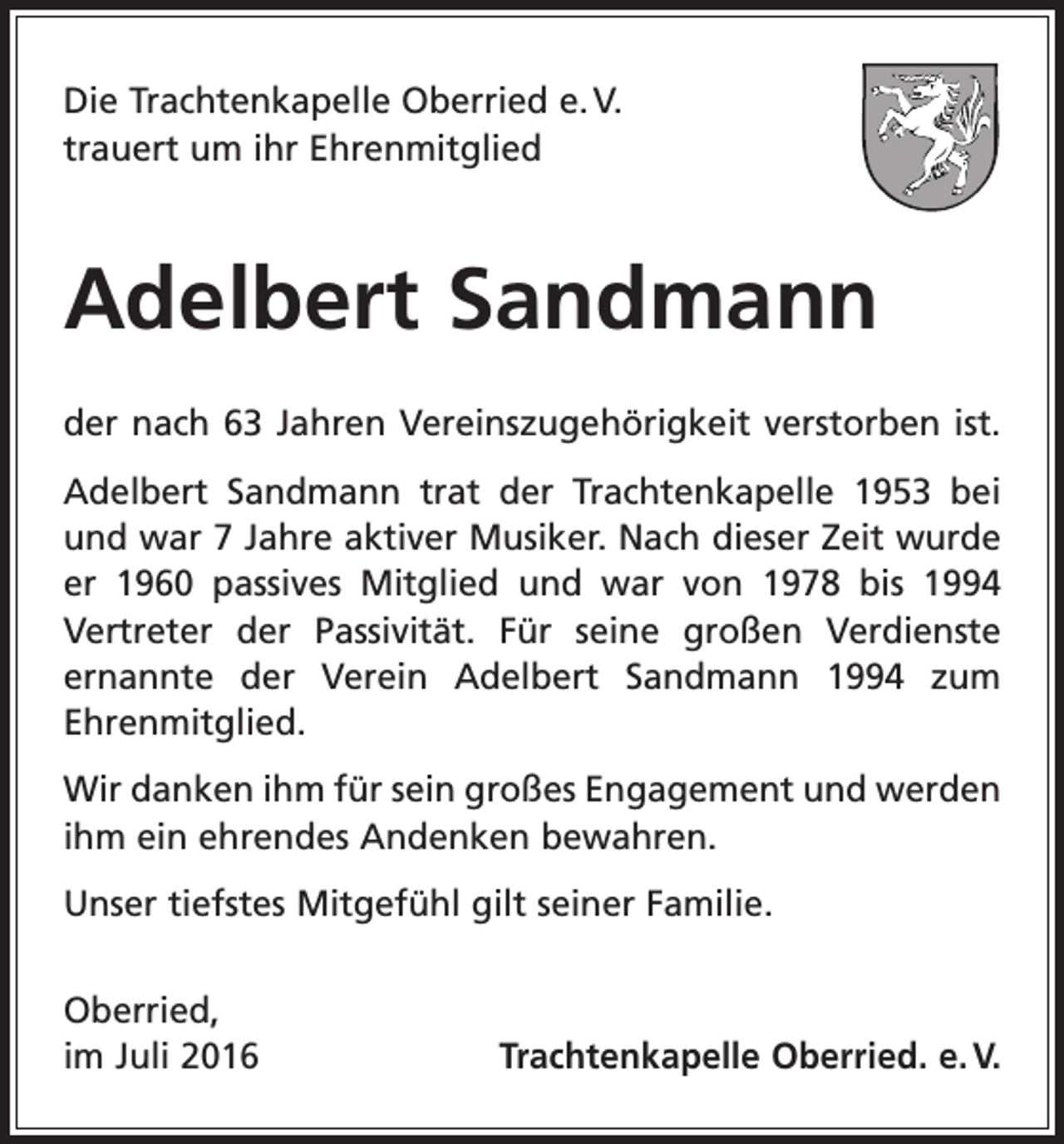 <p>Die Trachtenkapelle Oberried e. V.<br />trauert um ihr Ehrenmitglied</p><p>Adelbert Sandmann<br />der nach 63 Jahren Vereinszugehörigkeit verstorben ist.<br />Adelbert Sandmann trat der Trachtenkapelle 1953 bei<br />und war 7 Jahre aktiver Musiker. Nach dieser Zeit wurde<br />er 1960 passives Mitglied und war von 1978 bis 1994<br />Vertreter der Passivität. Für seine großen Verdienste<br />­<br />ernannte der Verein Adelbert Sandmann 1994 zum<br />Ehrenmitglied.<br />Wir danken ihm für sein großes Engagement und werden<br />ihm ein ehrendes Andenken bewahren.<br />Unser tiefstes Mitgefühl gilt seiner Familie.<br />Oberried,<br />im Juli 2016</p><p>Trachtenkapelle Oberried. e. V.</p>