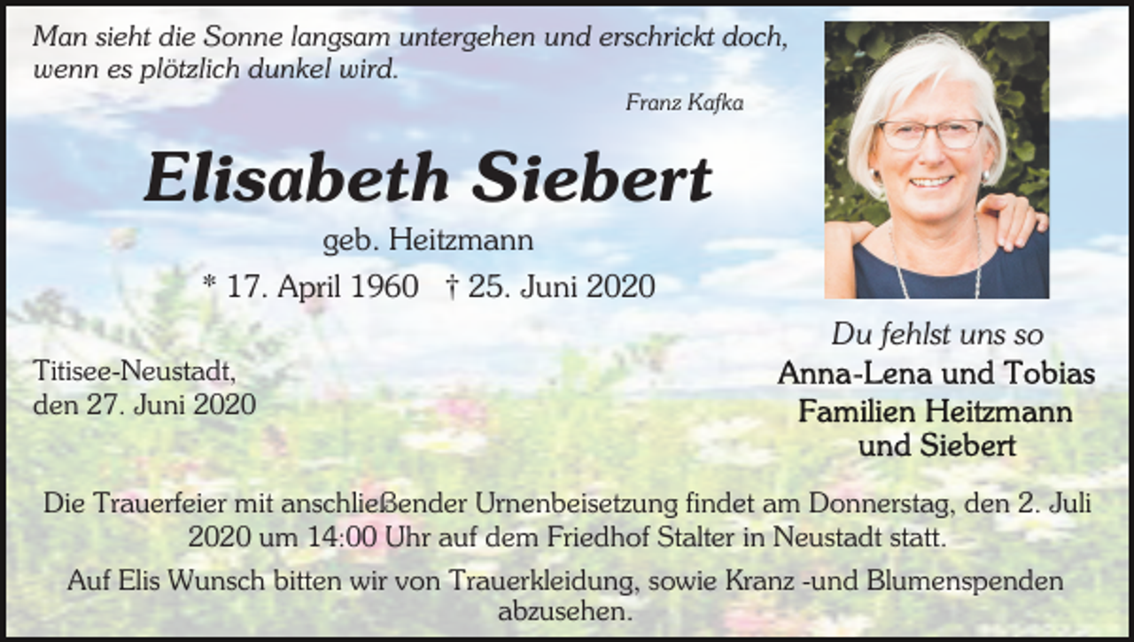 <p>Man sieht die Sonne langsam untergehen und erschrickt doch,<br />wenn es plötzlich dunkel wird.<br />Franz Kafka</p><p>Elisabeth Siebert<br />geb. Heitzmann<br />* 17. April 1960 † 25. Juni 2020<br />Du fehlst uns so<br />Titisee-Neustadt,<br />den 27. Juni 2020<br />Die Trauerfeier mit anschließender Urnenbeisetzung findet am Donnerstag, den 2. Juli<br />2020 um 14:00 Uhr auf dem Friedhof Stalter in Neustadt statt.<br />Auf Elis Wunsch bitten wir von Trauerkleidung, sowie Kranz -und Blumenspenden<br />abzusehen.</p>