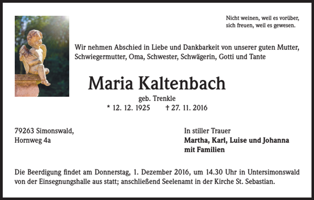 <p>Nicht weinen, weil es vorüber,<br />sich freuen, weil es gewesen.</p><p>Wir nehmen Abschied in Liebe und Dankbarkeit von unserer guten Mutter,<br />Schwiegermutter, Oma, Schwester, Schwägerin, Gotti und Tante</p><p>Maria Kaltenbach<br />geb. Trenkle<br />* 12. 12. 1925 † 27. 11. 2016</p><p>79263 Simonswald,<br />In stiller Trauer<br />Hornweg 4a Martha, Karl, Luise und Johanna<br />mit Familien<br />Die Beerdigung findet am Donnerstag, 1. Dezember 2016, um 14.30 Uhr in Untersimonswald<br />von der Einsegnungshalle aus statt; anschließend Seelenamt in der Kirche St. Sebastian.</p>