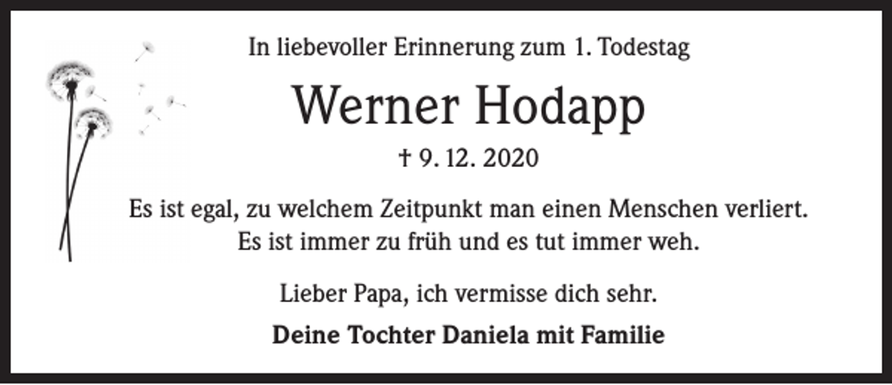 <p>In liebevoller Erinnerung zum 1. Todestag</p><p>Werner Hodapp<br />† 9. 12. 2020<br />Es ist egal, zu welchem Zeitpunkt man einen Menschen verliert.<br />Es ist immer zu früh und es tut immer weh.<br />Lieber Papa, ich vermisse dich sehr.<br />Deine Tochter Daniela mit Familie</p>