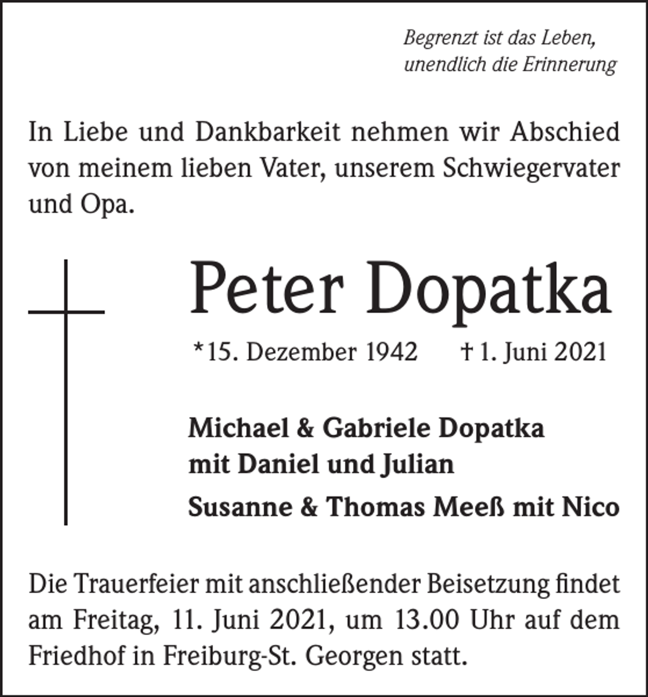 <p>Begrenzt ist das Leben,<br />unendlich die Erinnerung</p><p>In Liebe und Dankbarkeit nehmen wir Abschied<br />von meinem lieben Vater, unserem Schwiegervater<br />und Opa.</p><p>Peter Dopatka<br />*15. Dezember 1942</p><p>† 1. Juni 2021</p><p>Michael &amp; Gabriele Dopatka<br />mit Daniel und Julian<br />Susanne &amp; Thomas Meeß mit Nico<br />Die Trauerfeier mit anschließender Beisetzung findet<br />am Freitag, 11. Juni 2021, um 13.00 Uhr auf dem<br />Friedhof in Freiburg-St. Georgen statt.</p>