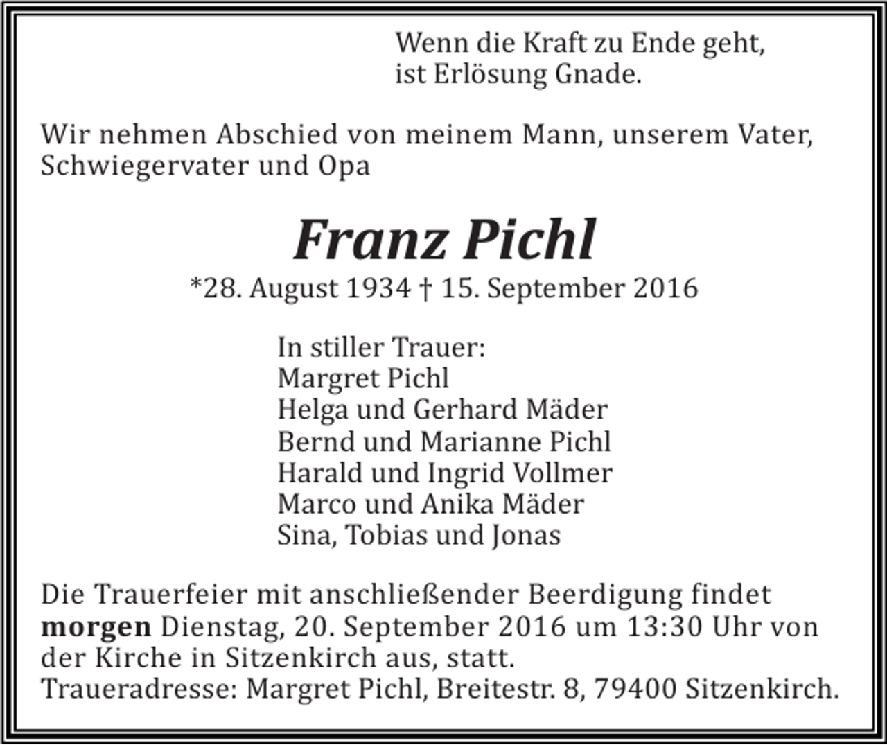 <p>Wenn die Kraft zu Ende geht,<br />ist Erlösung Gnade.<br />Wir nehmen Abschied von meinem Mann, unserem Vater,<br />Schwiegervater und Opa</p><p>Franz Pichl<br />*28. August 1934 † 15. September 2016<br />In stiller Trauer:<br />Margret Pichl<br />Helga und Gerhard Mäder<br />Bernd und Marianne Pichl<br />Harald und Ingrid Vollmer<br />Marco und Anika Mäder<br />Sina, Tobias und Jonas<br />Die Trauerfeier mit anschließender Beerdigung findet<br />morgen Dienstag, 20. September 2016 um 13:30 Uhr von<br />der Kirche in Sitzenkirch aus, statt.<br />Traueradresse: Margret Pichl, Breitestr. 8, 79400 Sitzenkirch.</p>