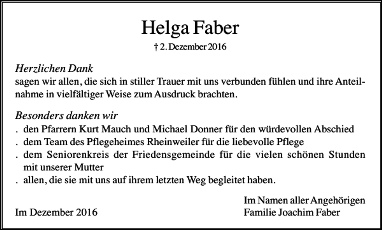 <p>Helga Faber<br />† 2. Dezember 2016</p><p>Herzlichen Dank<br />sagen wir allen, die sich in stiller Trauer mit uns verbunden fühlen und ihre Anteilnahme in vielfältiger Weise zum Ausdruck brachten.</p><p>Besonders danken wir<br />. den Pfarrern Kurt Mauch und Michael Donner für den würdevollen Abschied<br />. dem Team des Pflegeheimes Rheinweiler für die liebevolle Pflege<br />. dem Seniorenkreis der Friedensgemeinde für die vielen schönen Stunden<br />mit unserer Mutter<br />. allen, die sie mit uns auf ihrem letzten Weg begleitet haben.<br />Im Dezember 2016</p><p>Im Namen aller Angehörigen<br />Familie Joachim Faber</p>