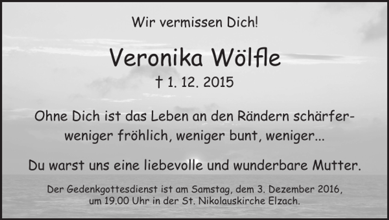 <p>Wir vermissen Dich!</p><p>Veronika Wölfle<br />† 1. 12. 2015</p><p>Ohne Dich ist das Leben an den Rändern schärferweniger fröhlich, weniger bunt, weniger...<br />Du warst uns eine liebevolle und wunderbare Mutter.<br />Der Gedenkgottesdienst ist am Samstag, dem 3. Dezember 2016,<br />um 19.00 Uhr in der St. Nikolauskirche Elzach.</p>