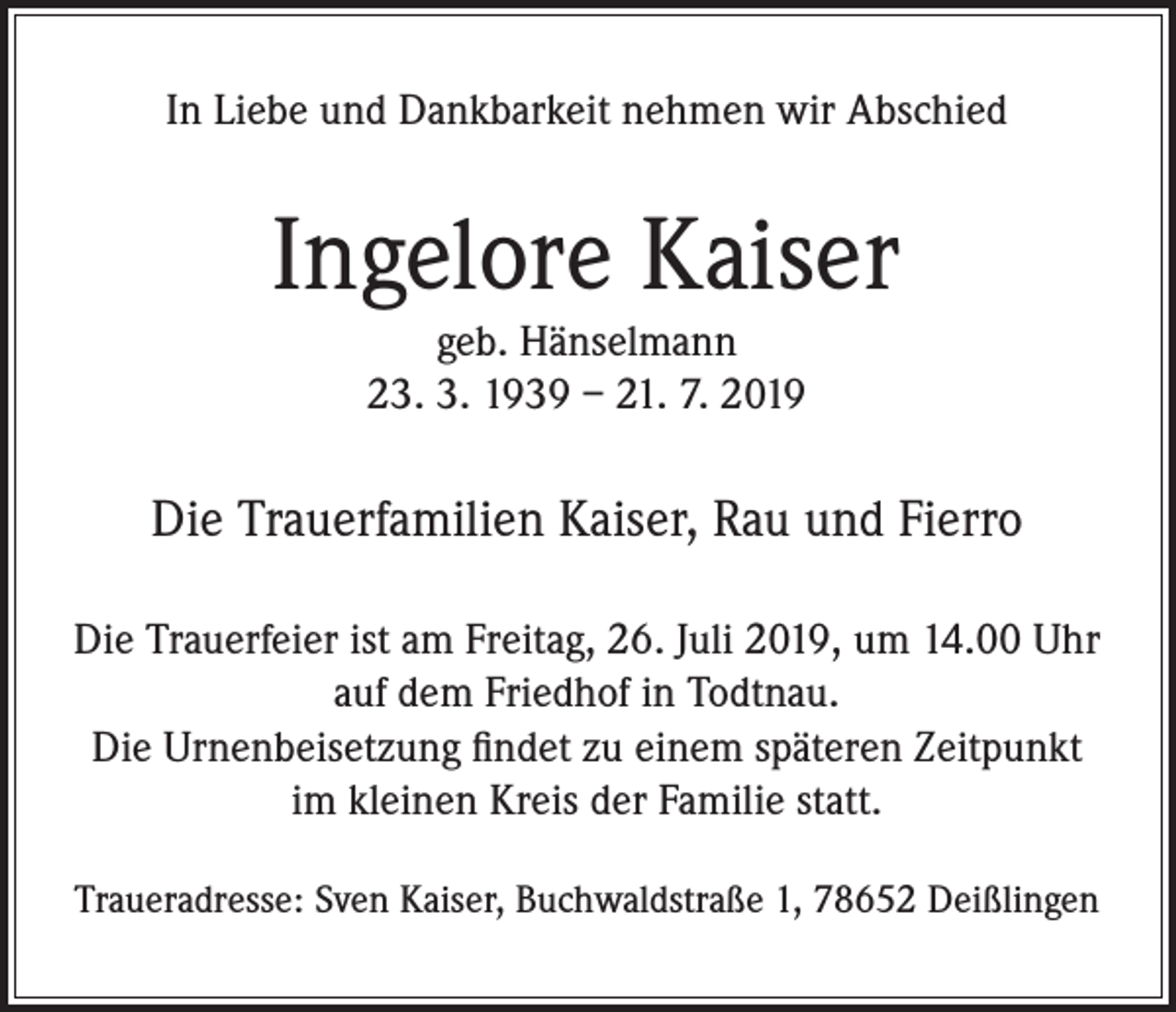 <p>In Liebe und Dankbarkeit nehmen wir Abschied</p><p>Ingelore Kaiser<br />geb. Hänselmann<br />23. 3. 1939 – 21. 7. 2019</p><p>Die Trauerfamilien Kaiser, Rau und Fierro<br />Die Trauerfeier ist am Freitag, 26. Juli 2019, um 14.00 Uhr<br />auf dem Friedhof in Todtnau.<br />Die Urnenbeisetzung findet zu einem späteren Zeitpunkt<br />im kleinen Kreis der Familie statt.<br />Traueradresse: Sven Kaiser, Buchwaldstraße 1, 78652 Deißlingen</p>