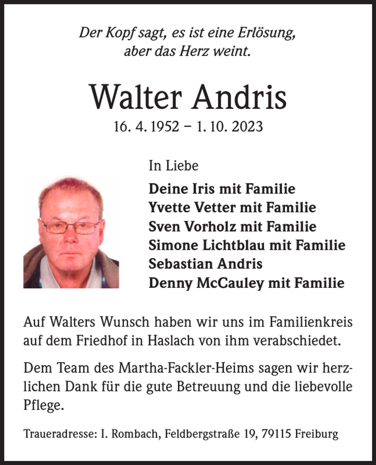 <p>Der Kopf sagt, es ist eine Erlösung,<br />aber das Herz weint.</p><p>Walter Andris<br />16. 4. 1952 – 1. 10. 2023</p><p>In Liebe<br />Deine Iris mit Familie<br />Yvette Vetter mit Familie<br />Sven Vorholz mit Familie<br />Simone Lichtblau mit Familie<br />Sebastian Andris<br />Denny McCauley mit Familie<br />Auf Walters Wunsch haben wir uns im Familienkreis<br />auf dem Friedhof in Haslach von ihm verabschiedet.<br />Dem Team des Martha-Fackler-Heims sagen wir herzlichen Dank für die gute Betreuung und die liebevolle<br />Pflege.<br />Traueradresse: I. Rombach, Feldbergstraße 19, 79115 Freiburg</p>