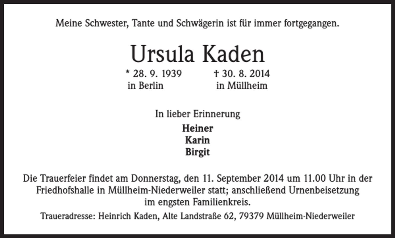 <p>Meine Schwester, Tante und Schwägerin ist für immer fortgegangen.</p><p>Ursula Kaden</p><p>* 28. 9. 1939 † 30. 8. 2014<br />in Berlin in Müllheim<br />In lieber Erinnerung<br />Heiner<br />Karin<br />Birgit<br />Die Trauerfeier findet am Donnerstag, den 11. September 2014 um 11.00 Uhr in der<br />Friedhofshalle in Müllheim-Niederweiler statt; anschließend Urnenbeisetzung<br />im engsten Familienkreis.<br />Traueradresse: Heinrich Kaden, Alte Landstraße 62, 79379 Müllheim-Niederweiler</p>